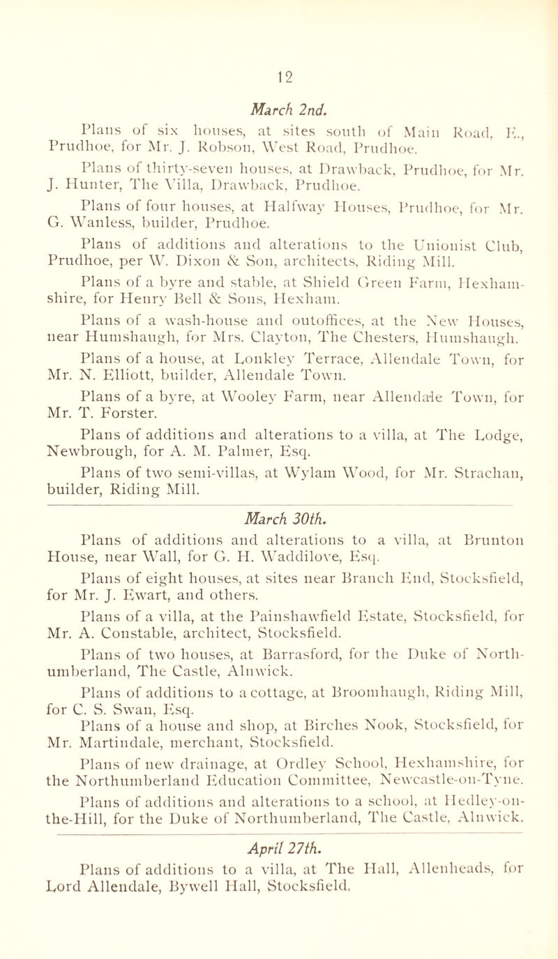 March 2nd. Plans of six houses, at sites south of Main Road, E., Prudhoe, for Mr. J. Robson, West Road, Prudhoe. Plans of thirty-seven houses, at Drawback, Prudhoe, for Mr. J. Hunter, The Villa, Drawback, Prudhoe. Plans of four houses, at Halfway Houses, Prudhoe, for Mr. G. Wanless, builder, Prudhoe. Plans of additions and alterations to the Unionist Club, Prudhoe, per W. Dixon & Sou, architects, Riding Mill. Plans of a byre and stable, at Shield Green Farm, Hexham- shire, for Henry Bell & Sons, Hexham. Plans of a wash-house and outoffices, at the New Houses, near Humshaugh, for Mrs. Clayton, The Chesters, Humshaugh. Plans of a house, at Loukley Terrace, Allendale Town, for Mr. N. Elliott, builder, Allendale Town. Plans of a byre, at Wooley Farm, near Allendale Town, for Mr. T. Forster. Plans of additions and alterations to a villa, at The Lodge, Newbrough, for A. M. Palmer, Esq. Plans of two semi-villas, at Wylam Wood, for Mr. Strachan, builder, Riding Mill. March 30th. Plans of additions and alterations to a villa, at Brunton House, near Wall, for G. H. Waddilove, Esq. Plans of eight houses, at sites near Branch End, Stocksfield, for Mr. J. Ewart, and others. Plans of a villa, at the Painshawfield Estate, Stocksfield, for Mr. A. Constable, architect, Stocksfield. Plans of two houses, at Barrasford, for the Duke of North¬ umberland, The Castle, Alnwick. Plans of additions to a cottage, at Broomhaugli, Riding Mill, for C. S. Swan, Esq. Plans of a house and shop, at Birches Nook, Stocksfield, for Mr. Martindale, merchant, Stocksfield. Plans of new drainage, at Ordley School, Hexhamshire, for the Northumberland Education Committee, Newcastle-on-Tyne. Plans of additions and alterations to a school, at Hedley-on- the-Hill, for the Duke of Northumberland, The Castle, Alnwick. April 27th. Plans of additions to a villa, at The Hall, Allenheads, for Lord Allendale, Bywell Hall, Stocksfield.