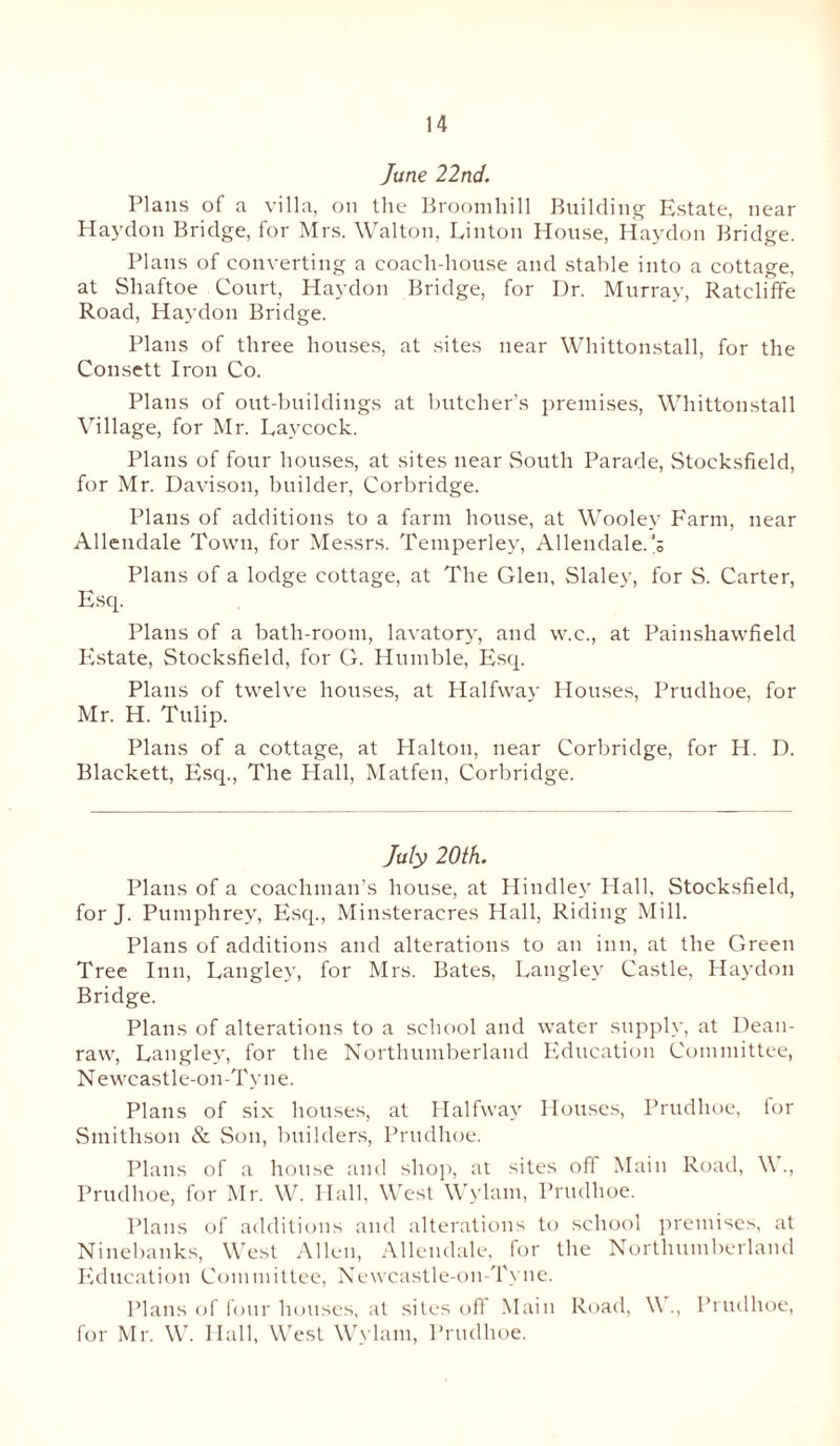 June 22nd. Plans of a villa, on the Brootnhill Building Estate, near Haydon Bridge, for Mrs. Walton, Linton House, Haydon Bridge. Plans of converting a coach-house and stable into a cottage, at Shaftoe Court, Haydon Bridge, for Dr. Murray, Ratcliffe Road, Haydon Bridge. Plans of three houses, at sites near Whittonstall, for the Consett Iron Co. Plans of out-buildings at butcher’s premises, Whittonstall Village, for Mr. Laycock. Plans of four houses, at sites near South Parade, Stocksfield, for Mr. Davison, builder, Corbridge. Plans of additions to a farm house, at Wooley Farm, near Allendale Town, for Messrs. Temperley, Allendale.'s Plans of a lodge cottage, at The Glen, Slaley, for S. Carter, Esq. Plans of a bath-room, lavatory, and w.c., at Painshawfield Estate, Stocksfield, for G. Humble, Esq. Plans of twelve houses, at Halfway Houses, Prudhoe, for Mr. H. Tulip. Plans of a cottage, at Halton, near Corbridge, for H. D. Blackett, Esq., The Hall, Matfen, Corbridge. July 20th. Plans of a coachman’s house, at Hindley Hall, Stocksfield, for J. Pumphrey, Esq., Minsteracres Hall, Riding Mill. Plans of additions and alterations to an inn, at the Green Tree Inn, Langley, for Mrs. Bates, Langley Castle, Haydon Bridge. Plans of alterations to a school and water supply, at Dean- raw, Langley, for the Northumberland Education Committee, Newcastle-on-Tyne. Plans of six houses, at Halfway Houses, Prudhoe, lor Smithson & Son, builders, Prudhoe. Plans of a house and shop, at sites off Main Road, W., Prudhoe, for Mr. W. Hall, West Wylam, Prudhoe. Plans of additions and alterations to school premises, at Ninebanks, West Allen, Allendale, for the Northumberland Education Committee, Newcastle-on-Tyne. Plans of four houses, at sites off Main Road, V ., Prudhoe, for Mr. W. Hall, West Wylam, Prudhoe.