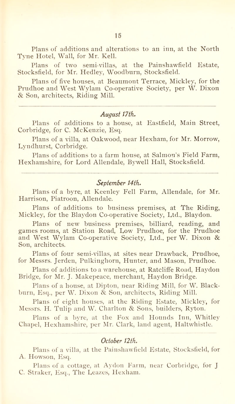 Plans of additions and alterations to an inn, at the North Tyne Hotel, Wall, for Mr. Kell. Plans of two semi-villas, at the Painshawfield Estate, Stoeksfield, for Mr. Hedley, Woodbnrn, Stoeksfield. Plans of five houses, at Beaumont Terrace, Mickley, for the Prudhoe and West Wylain Co-operative Society, per W. Dixon & Son, architects, Riding Mill. August 17 th. Plans of additions to a house, at Eastfield, Main Street, Corbridge, for C. McKenzie, Esq. Plans of a villa, at Oakwood, near Hexham, for Mr. Morrow, Lyndhurst, Corbridge. Plans of additions to a farm house, at Salmon’s Field Farm, Hexliamshire, for Lord Allendale, Bywell Hall, Stoeksfield. September 14th. Plans of a byre, at Keeuley Fell Farm, Allendale, for Mr. Harrison, Piatroon, Allendale. Plans of additions to business premises, at The Riding, Mickley, for the Blaydon Co-operative Society, Ltd., Blaydon. Plans of new business premises, billiard, reading, and games rooms, at Station Road, Low Prudhoe, for the Prudhoe and West Wylam Co-operative Society, Ltd., per W. Dixon & Son, architects. Plans of four semi-villas, at sites near Drawback, Prudhoe, for Messrs. Jerden, Pulkiughorn, Hunter, and Mason, Prudhoe. Plans of additions to a warehouse, at Ratcliffe Road, Haydon Bridge, for Mr. J. Makepeace, merchant, Haydon Bridge. Plans of a house, at Dipton, near Riding Mill, for W. Black¬ burn, Esq., per W. Dixon & Son, architects, Riding Mill. Plans of eight houses, at the Riding Estate, Mickley, for Messrs. H. Tulip and W. Charlton & Sons, builders, Ryton. Plans of a byre, at the Fox and Hounds Inn, Whitley Chapel, Hexliamshire, per Mr. Clark, land agent, Haltwhistle. October 12 th. Plans of a villa, at the Painshawfield Estate, Stoeksfield, for A. Howson, Esq. Plans of a cottage, at Aydon Farm, near Corbridge, for J C. Straker, Esq., The Lea/.es, Hexham.