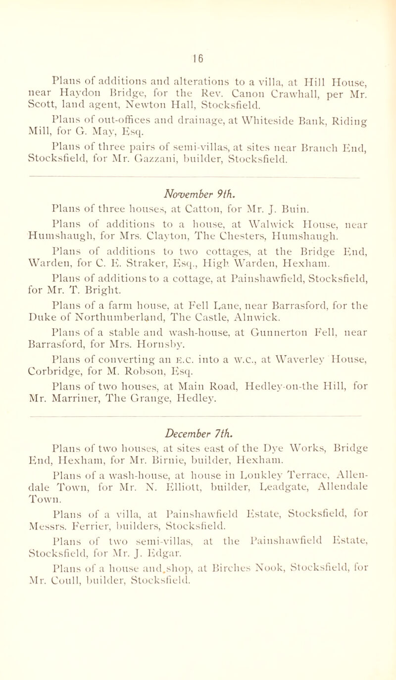 Plans of additions and alterations to a villa, at Hill House, near Haydon Bridge, for the Rev. Canon Crawhall, per Mr. vScott, land agent, Newton Hall, Stocksfield. Plans of out-offices and drainage, at Whiteside Bank, Riding Mill, for G. May, Esq. Plans of three pairs of semi-villas, at sites near Branch End, Stocksfield, for Mr. Gazzani, builder, Stocksfield. November 9th. Plans of three houses, at Catton, for Mr. J. Buin. Plans of additions to a house, at Walwick House, near Humshaugh, for Mrs. Clayton, The Chesters, Humshaugh. Plans of additions to two cottages, at the Bridge End, Warden, for C. E. Straker, Esq., High Warden, Hexham. Plans of additions to a cottage, at Painshawfield, Stocksfield, for Mr. T. Bright. Plans of a farm house, at Fell Lane, near Barrasford, for the Duke of Northumberland, The Castle, Alnwick. Plans of a stable and wash-house, at Guunerton Fell, near Barrasford, for Mrs. Hornsby. Plans of converting an E.c. into a W.C., at Waverley House, Corbridge, for M. Robson, Esq. Plans of two houses, at Main Road, Hedley-on-the Hill, for Mr. Marriner, The Grange, Hedley. December 7th. Plans of two houses, at sites east of the Dye Works, Bridge End, Hexham, for Mr. Birnie, builder, Hexham. Plans of a wash-house, at house in Lonkley Terrace, Allen¬ dale Town, for Mr. N. Elliott, builder, Leadgate, Allendale I own. Plans of a villa, at Painshawfield Ivstate, Stocksfield, lor Messrs. Eerrier, builders, Stocksfield. Plans of two semi-villas, at the Painshawfield Estate, Stocksfield, for Mr. J. Edgar. Plans of a house and.shop, at Birches Nook, Stocksfield, for Mr. Coull, builder, Stocksfield.