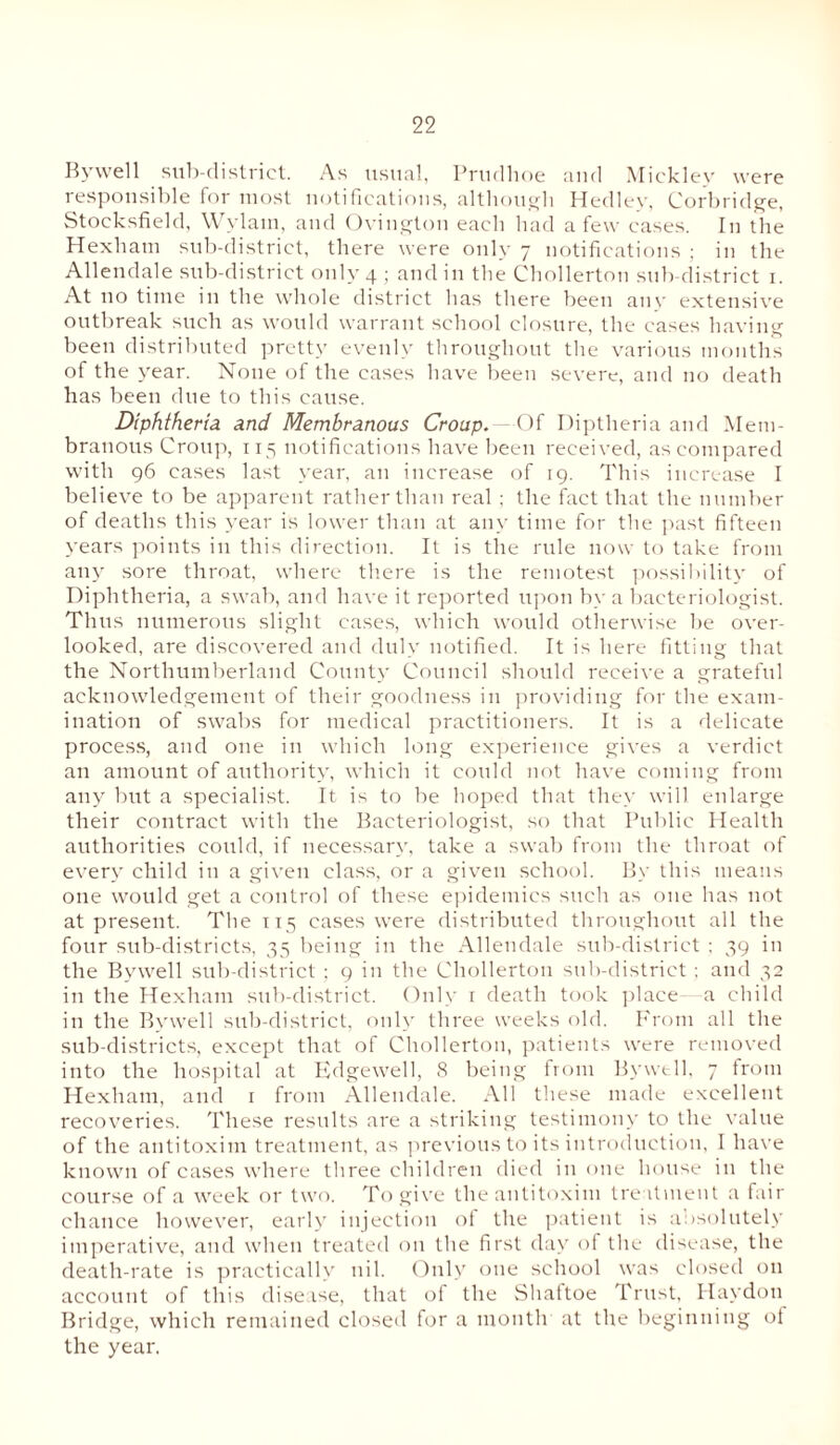 Bywell sub-district. As usual, Prudhoe and Mickley were responsible for most notifications, although Hedley, Corbridge, Stocksfield, Wylatn, and Ovington eacli had a few cases. In the Hexham sub-district, there were only 7 notifications ; in the Allendale sub-district only 4 ; and in the Chollerton sub-district 1. At no time in the whole district has there been any extensive outbreak such as would warrant school closure, the cases having been distributed pretty evenly throughout the various months of the year. None of the cases have been severe, and no death has been due to this cause. Diphtheria and Membranous Croup. Of Diptheria and Mem¬ branous Croup, 115 notifications have been received, as compared with 96 cases last year, an increase of 19. This increase I believe to be apparent rather than real ; the fact that the number of deaths this year is lower than at any time for the past fifteen years points in this direction. It is the rule now to take from any sore throat, where there is the remotest possibility of Diphtheria, a swab, and have it reported upon by a bacteriologist. Thus numerous slight cases, which would otherwise be over¬ looked, are discovered and duly notified. It is here fitting that the Northumberland County Council should receive a grateful acknowledgement of their goodness in providing for the exam¬ ination of swabs for medical practitioners. It is a delicate process, and one in which long experience gives a verdict an amount of authority, which it could not have coming from any but a specialist. It is to be hoped that they will enlarge their contract with the Bacteriologist, so that Public Health authorities could, if necessary, take a swab from the throat of every child in a given class, or a given school. By this means one would get a control of these epidemics such as one has not at present. The 115 cases were distributed throughout all the four sub-districts, 35 being in the Allendale sub-district ; 39 in the Bywell sub-district ; 9 in the Chollerton sub-district ; and 32 in the Hexham sub-district. Only 1 death took place a child in the Bywell sub-district, only three weeks old. From all the sub-districts, except that of Chollerton, patients were removed into the hospital at Edgewell, 8 being from Bywtll. 7 from Hexham, and 1 from Allendale. All these made excellent recoveries. These results are a striking testimony to the value of the antitoxim treatment, as previous to its introduction, I have known of cases where three children died in one house in the course of a week or two. To give the antitoxim treatment a fair chance however, early injection of the patient is absolutely imperative, and when treated on the first day of the disease, the death-rate is practically nil. Only one school was closed on account of this disease, that of the Shaftoe Trust, Haydon Bridge, which remained closed for a month at the beginning of the year.