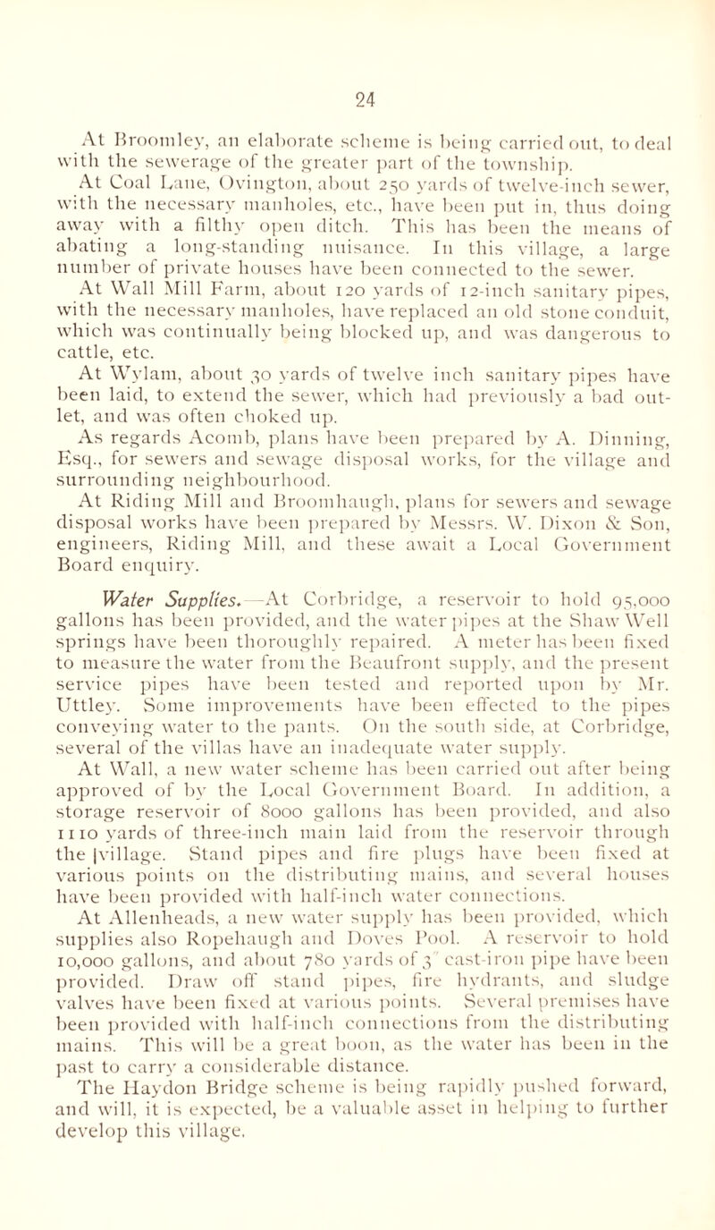 At Broom lev, an elaborate .scheme is being carried out, to deal with the sewerage of the greater part of the township. At Coal Lane, Ovington, about 250 yards of twelve-inch sewer, with the necessary manholes, etc., have been put in, thus doing away with a filthy open ditch. This has been the means of abating a long-standing nuisance. I11 this village, a large number of private houses have been connected to the sewer At Wall Mill Farm, about 120 yards of 12-inch sanitary pipes, with the necessary manholes, have replaced an old stone conduit, which was continually being blocked up, and was dangerous to cattle, etc. At Wylam, about 30 yards of twelve inch sanitary pipes have been laid, to extend the sewer, which had previously a bad out¬ let, and was often choked up. As regards Acomb, plans have been prepared by A. Dinning, Esq., for sewers and sewage disposal works, for the village and surrounding neighbourhood. At Riding Mill and Broomhaugh, plans for sewers and sewage disposal works have been prepared by Messrs. W. Dixon & Son, engineers, Riding Mill, and these await a Local Government Board enquiry. Water Supplies. -At Corbridge, a reservoir to hold 95,000 gallons has been provided, and the water pipes at the Shaw Well springs have been thoroughly repaired. A meter has been fixed to measure the water from the Beaufront supply, and the present service pipes have been tested and reported upon by Mr. Uttley. Some improvements have been effected to the pipes conveying water to the pants. On the south side, at Corbridge, several of the villas have an inadequate water supply. At Wall, a new water scheme has been carried out after being approved of by the Local Government Board. In addition, a storage reservoir of 8000 gallons has been provided, and also iiio yards of three-inch main laid from the reservoir through the |village. Stand pipes and fire plugs have been fixed at various points on the distributing mains, and several houses have been provided with half-inch water connections. At Allenheads, a new water supply has been provided, which supplies also Ropehaugh and Doves Pool. A reservoir to hold 10,000 gallons, and about 780 yards of 3 cast-iron pipe have been provided. Draw off stand pipes, fire hydrants, and sludge valves have been fixed at various points. Several premises have been provided with half-inch connections from the distributing mains. This will be a great boon, as the water has been in the past to carry a considerable distance. The Iiaydon Bridge scheme is being rapidly pushed forward, and will, it is expected, be a valuable asset in helping to further develop this village.