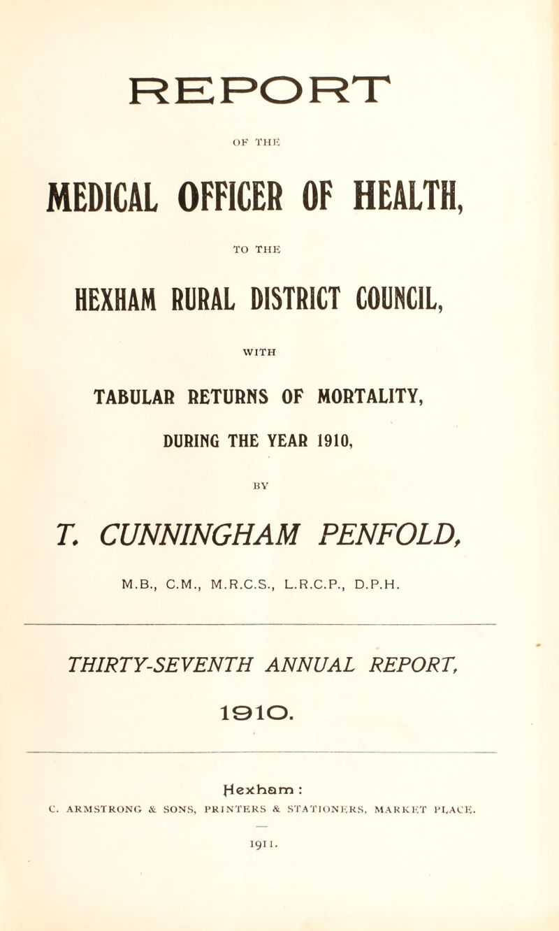 OK THE MEDICAL OFFICER OF HEALTH, TO THE HEXHAM RURAL DISTRICT COUNCIL, WITH TABULAR RETURNS OF MORTALITY, DURING THE YEAR 1910, T. CUNNINGHAM PENFOLD, M.B., C.M., M.R.C.S., L.R.C.P., D.P.H. THIRTY-SEVENTH ANNUAL REPORT, 1910. J-lertham : C. ARMSTRONG & SONS, PRINTERS & STATIONERS, MARKET PEACE.