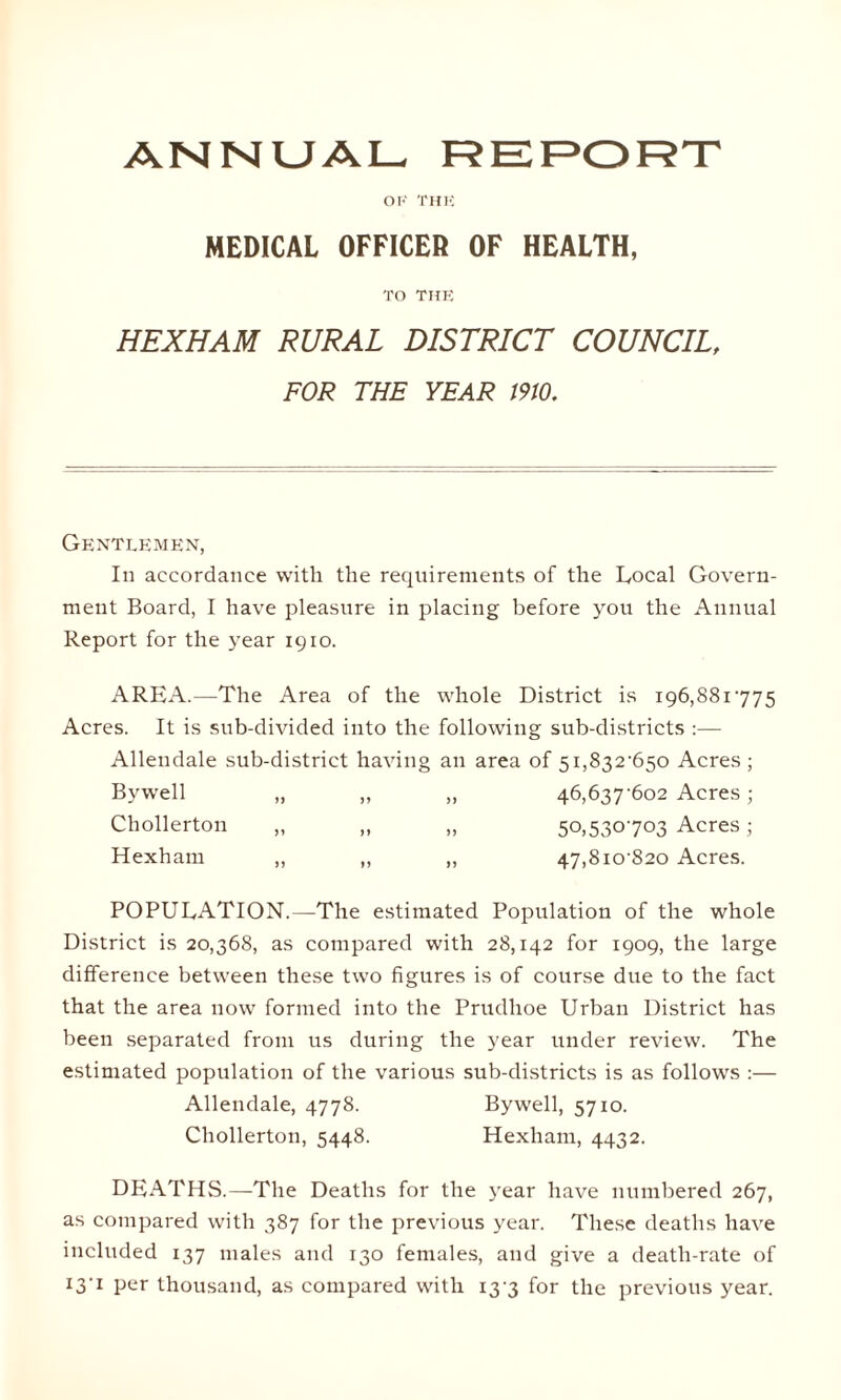 ANNUAL REPORT OF THE MEDICAL OFFICER OF HEALTH, TO THE HEXHAM RURAL DISTRICT COUNCIL, FOR THE YEAR 1910. Gentlemen, In accordance with the requirements of the Local Govern¬ ment Board, I have pleasure in placing before you the Annual Report for the year 1910. AREA.—The Area of the whole District is 196,881775 Acres. It is sub-divided into the following sub-districts :— Allendale sub-district having an area of 51,832-650 Acres; Bvwell „ „ „ 46,637-602 Acres; Chollerton „ „ „ 50,530703 Acres; Hexham „ „ „ 47,810-820 Acres. POPULATION.—The estimated Population of the whole District is 20,368, as compared with 28,142 for 1909, the large difference between these two figures is of course due to the fact that the area now formed into the Prudhoe Urban District has been separated from us during the year under review. The estimated population of the various sub-districts is as follows :— Allendale, 4778. Chollerton, 5448. Bywell, 5710. Hexham, 4432. DEATHS.—The Deaths for the year have numbered 267, as compared with 387 for the previous year. These deaths have included 137 males and 130 females, and give a death-rate of 13-1 per thousand, as compared with 13-3 for the previous year.