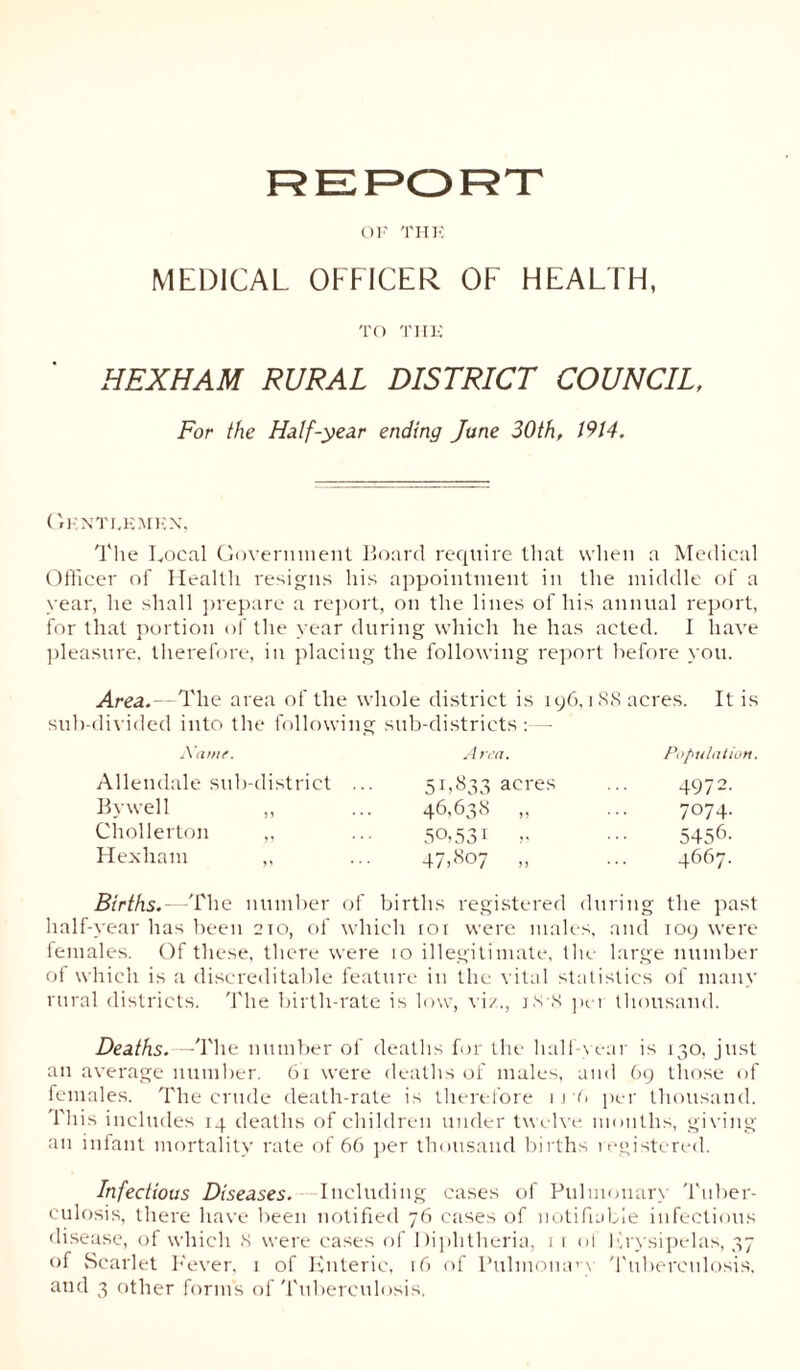 REPORT OF THE MEDICAL OFFICER OF HEALTH, TO THE HEXHAM RURAL DISTRICT COUNCIL, For the Half-year ending June 30th, 1914. Gentlemen, The Local Government Board require that when a Medical Officer of Health resigns his appointment in the middle of a year, he shall prepare a report, on the lines of his annual report, for that portion of the year during which he has acted. I have pleasure, therefore, in placing the following report before you. Area.—The area of the whole district is 196,188 acres. It is sub-divided into the following sub-districts : - Name. Allendale sub-district By well ,, Chollerton ,, Hexham ,, Area. 51,833 acres 46.638 » 50.531 .. 47.8°7 ,, Population. 4972. 7074. 5456- 4667. Births. The number of births registered during the past half-year has been 210, of which toi were males, and 109 were females. Of these, there were 10 illegitimate, the large number of which is a discreditable feature in the vital statistics of many rural districts. The birth-rate is low, viz., j.s-N per thousand. Deaths. — The number of deaths for the half-year is 130, just an average number. 61 were deaths of males, and 69 those of females. The crude death-rate is therefore 1 j'6 per thousand. This includes 14 deaths of children under twelve months, giving an infant mortality rate of 66 per thousand births registered. Infectious Diseases. Including cases of Pulmonary Tuber- culosis, there have been notified 76 cases of notifiable infectious disease, of which 8 were cases of Diphtheria, 1 r ot Erysipelas, 37 of Scarlet Fever, 1 of Enteric, 16 of Pulmonary Tuberculosis,