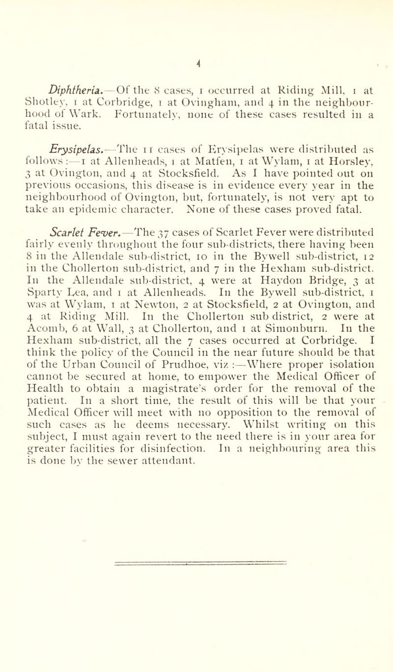 Shotley, i at Corbridge, i at Ovingham, and 4 in the neighbour- hood ol Wark. Fortunately, none of these cases resulted in a fatal issue. Erysipelas.—The ir cases of Erysipelas were distributed as follows:- 1 at Allenheads, 1 at Matfen, 1 at Wylain, 1 at Horsley, 3 at Ovington, and 4 at Stocksfield. As I have pointed out on previous occasions, this disease is in evidence every year in the neighbourhood of Ovington, but, fortunately, is not very apt to take an epidemic character. None of these cases proved fatal. Scarlet Fe<ver.—The 37 cases of Scarlet Fever were distributed fairly evenly throughout the four sub-districts, there having been 8 in the Allendale sub-district, 10 in the By well sub-district, 12 in the Chollerton sub-district, and 7 in the Hexham sub-district. I11 the Allendale sub-district, 4 were at Haydon Bridge, 3 at Sparty Lea, and 1 at Allenheads. I11 the Bywell sub-district, 1 was at Wylam, 1 at Newton, 2 at Stocksfield, 2 at Ovington, and 4 at Riding Mill. I11 the Chollerton sub district, 2 were at Acomb, 6 at Wall, 3 at Chollerton, and 1 at Simonburn. In the Hexham sub-district, all the 7 cases occurred at Corbridge. I think the policy of the Council in the near future should be that of the Urban Council of Prudhoe, viz Where proper isolation cannot be secured at home, to empower the Medical Officer of Health to obtain a magistrate’s order for the removal of the patient. In a short time, the result of this will be that your Medical Officer will meet with 110 opposition to the removal of such cases as he deems necessary. Whilst writing on this subject, I must again revert to the need there is in your area for greater facilities for disinfection. In a neighbouring area this is done by the sewer attendant.