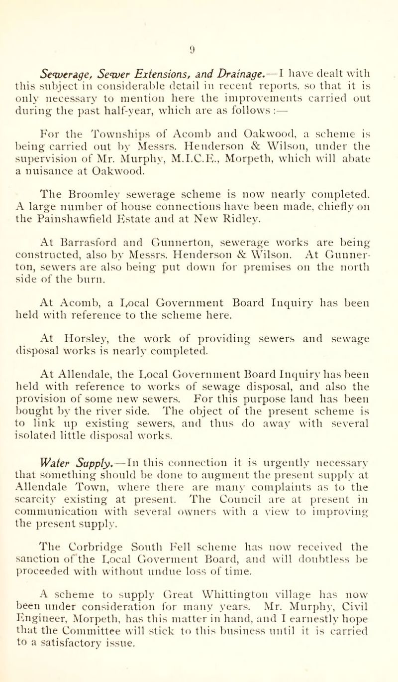 Sewerage, Sewer Extensions, and Drainage.—I have dealt with this subject in considerable detail in recent reports, so that it is only necessary to mention here the improvements carried out during the past half-year, which are as follows For the Townships of Acomb and Oakwood, a scheme is being carried out by Messrs. Henderson & Wilson, under the supervision of Mr. Murphy, M.I.C.E., Morpeth, which will abate a nuisance at Oakwood. The Broomley sewerage scheme is now nearly completed. A large number of house connections have been made, chiefly on the Painsliawfield F'state and at New Ridley. At Barrasford and Gunnerton, sewerage works are being constructed, also by Messrs. Henderson & Wilson. At Gunner- ton, sewers are also being put down for premises on the north side of the burn. At Acomb, a Focal Government Board Inquiry has been held with reference to the scheme here. At Horsley, the work of providing sewers and sewage disposal works is nearly completed. At Allendale, the Local Government Board Inquiry has been held with reference to works of sewage disposal, and also the provision of some new sewers. For this purpose laud has been bought by the river side. The object of the present scheme is to link up existing sewers, and thus do away with several isolated little disposal works. Water Supply. — In this connection it is urgently necessary that something should be done to augment the present supply at Allendale Town, where there are many complaints as to the scarcity existing at present. The Council are at present in communication with several owners with a view to improving the present supply. The Corbridge South Fell scheme has now received the sanction of the Local Govermeut Board, and will doubtless be proceeded with without undue loss of time. A scheme to supply Great Whittington village has now been under consideration for many years. Mr. Murphy, Civil Engineer, Morpeth, has this matter in hand, and I earnestly hope that the Committee will stick to this business until it is carried to a satisfactory issue.