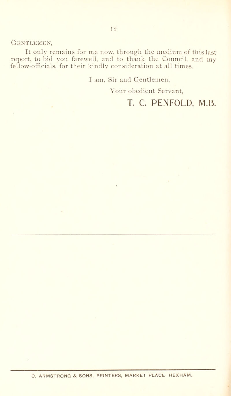Gentlemen, It only remains for me now, through the medium of this last report, to bid you farewell, and to thank the Council, and my fellow-officials, for their kindly consideration at all times. I am. Sir and Gentlemen, Your obedient Servant, T. C. PENFOLD, M.B. C. ARMSTRONG & SONS, PRINTERS, MARKET PLACE HEXHAM.