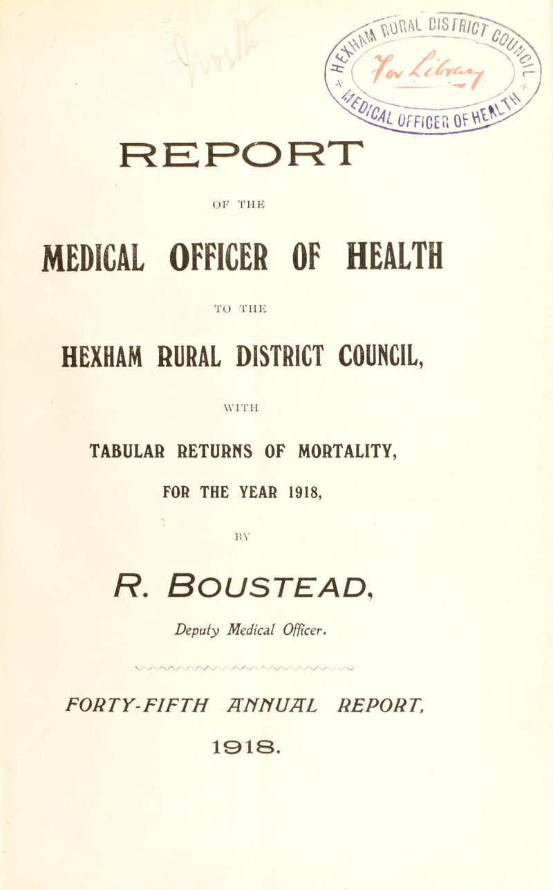 OF THE MEDICAL OFFICER OF HEALTH TO THE HEXHAM RURAL DISTRICT COUNCIL, WITH TABULAR RETURNS OF MORTALITY, FOR THE YEAR 1918, R. BOUSTEAD, Deputy Medical Officer. ■/\S\s\s v/vy FORTY-FIFTH A Ml UHL REPORT, 1918.