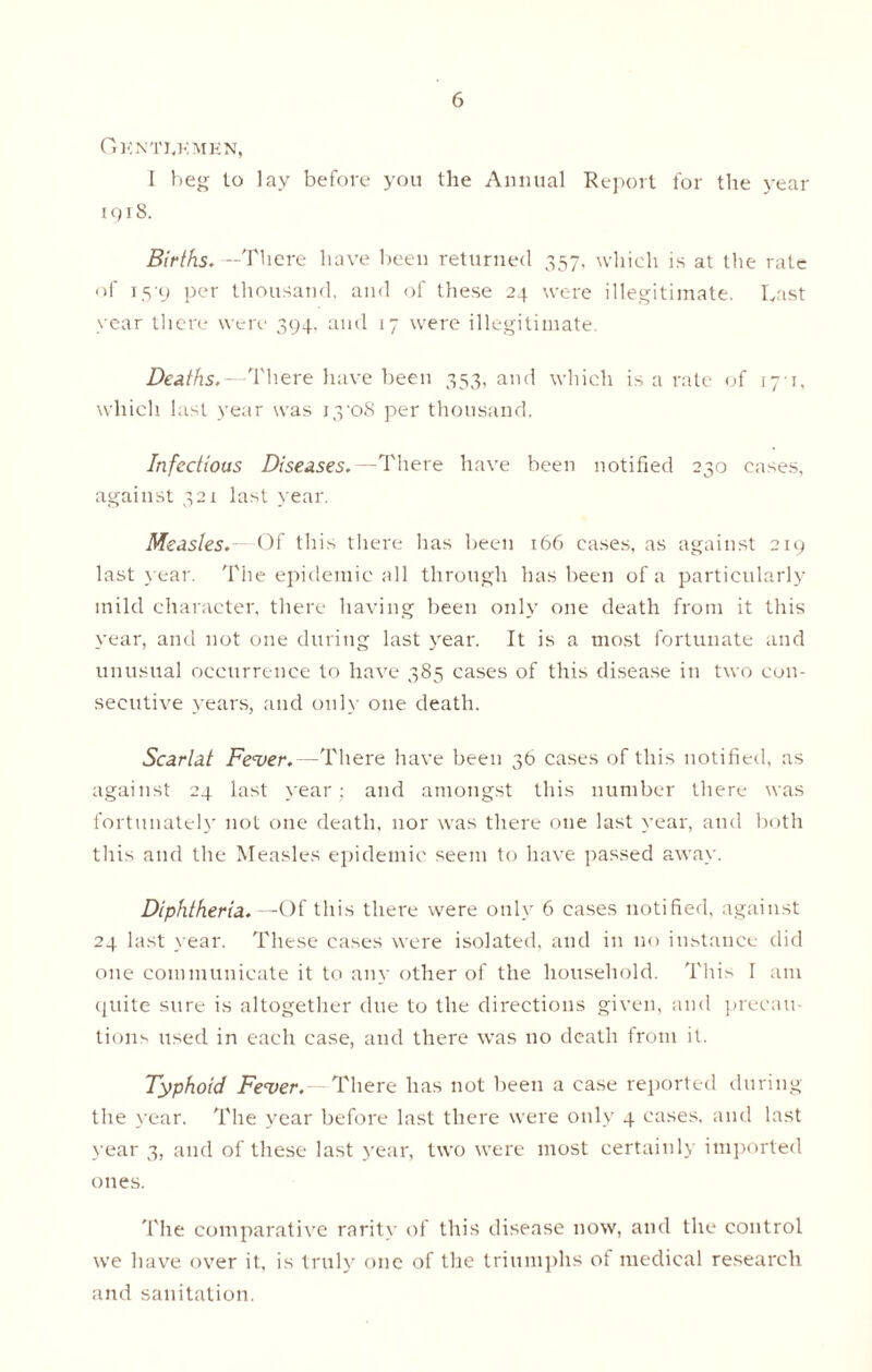 Gknti„kmen, I beg to lay before you the Annual Report for the year 1918. Births*—There have been returned 357, which is at the rate of 15-9 per thousand, and of these 24 were illegitimate. Last year there were 394, and 17 were illegitimate. Deaths,—There have been 353, and which is a rate of 171, which last year was i3'o8 per thousand. Infectious Diseases,—There have been notified 230 cases, against 321 last year. Measles.— Of this there has been 166 cases, as against 219 last year. The epidemic all through has been of a particularly mild character, there having been only one death from it this year, and not one during last year. It is a most fortunate and unusual occurrence to have 385 cases of this disease in two con- secutive years, and only one death. Scarlat Fever.—There have been 36 cases of this notified, as against 24 last year; and amongst this number there was fortunately not one death, nor was there one last year, and both this and the Measles epidemic seem to have passed away. Diphtheria.—Of this there were only 6 cases notified, against 24 last year. These cases were isolated, and in no instance did one communicate it to any other of the household. This I am quite sure is altogether due to the directions given, and precau- tions used in each case, and there was no death from it. Typhoid Fever.—There has not been a case reported during the year. The year before last there were only 4 cases, and last year 3, and of these last year, two were most certainly imported ones. The comparative rarity of this disease now, and the control we have over it, is truly one of the triumphs of medical research and sanitation.