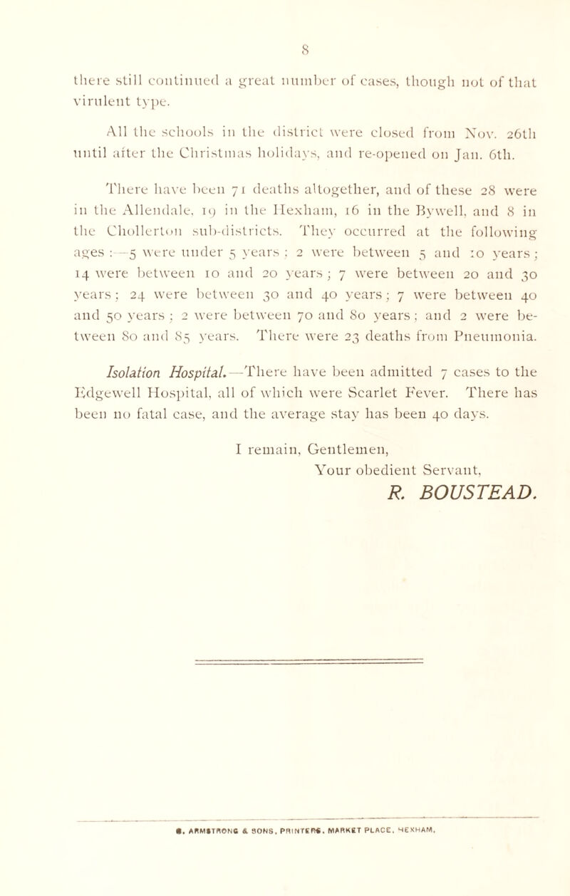 there still continued a great number of cases, though not of that virulent type. All the schools in the district were closed from Nov. 26th until after the Christmas holidays, and re-opened on Jan. 6th. There have been 71 deaths altogether, and of these 28 were in the Allendale. 19 in the Hexham, 16 in the Bywell, and 8 in the Cliollerton sub-districts. They occurred at the following ages: 5 were under 5 years ; 2 were between 5 and 10 years; 14 were between xo and 20 years ; 7 were between 20 and 30 years; 24 were between 30 and 40 years; 7 were between 40 and 50 years ; 2 were between 70 and 80 years; and 2 were be- tween 80 and 85 years. There were 23 deaths from Pneumonia. Isolation Hospital.—There have been admitted 7 cases to the Edgewell Hospital, all of which were Scarlet P'ever. There has been no fatal case, and the average stay has been 40 days. I remain, Gentlemen, Your obedient Servant. R. BOUSTEAD. • . ARMiTRONB 4 SONS. PRINTER*. MARKET PLACE. HEXHAM.
