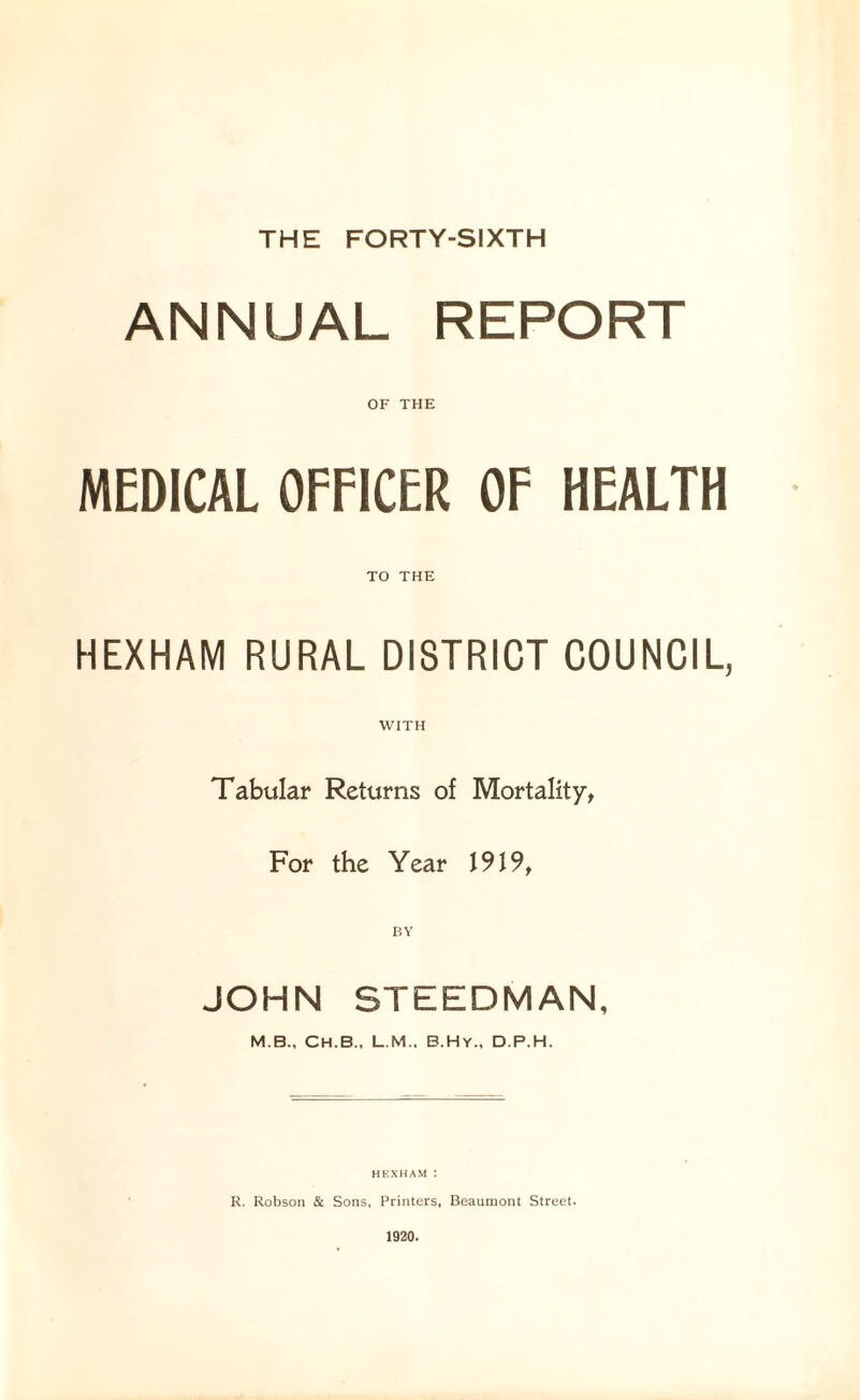 THE FORTY-SIXTH ANNUAL REPORT OF THE MEDICAL OFFICER OF HEALTH TO THE HEXHAM RURAL DISTRICT COUNCIL, Tabular Returns of Mortality, For the Year 1919, BY JOHN STEEDMAN, M.B., Ch.B., L.M., B.Hy., D.P.H. HEXHAM I R. Robson & Sons, Printers, Beaumont Street. 1920.