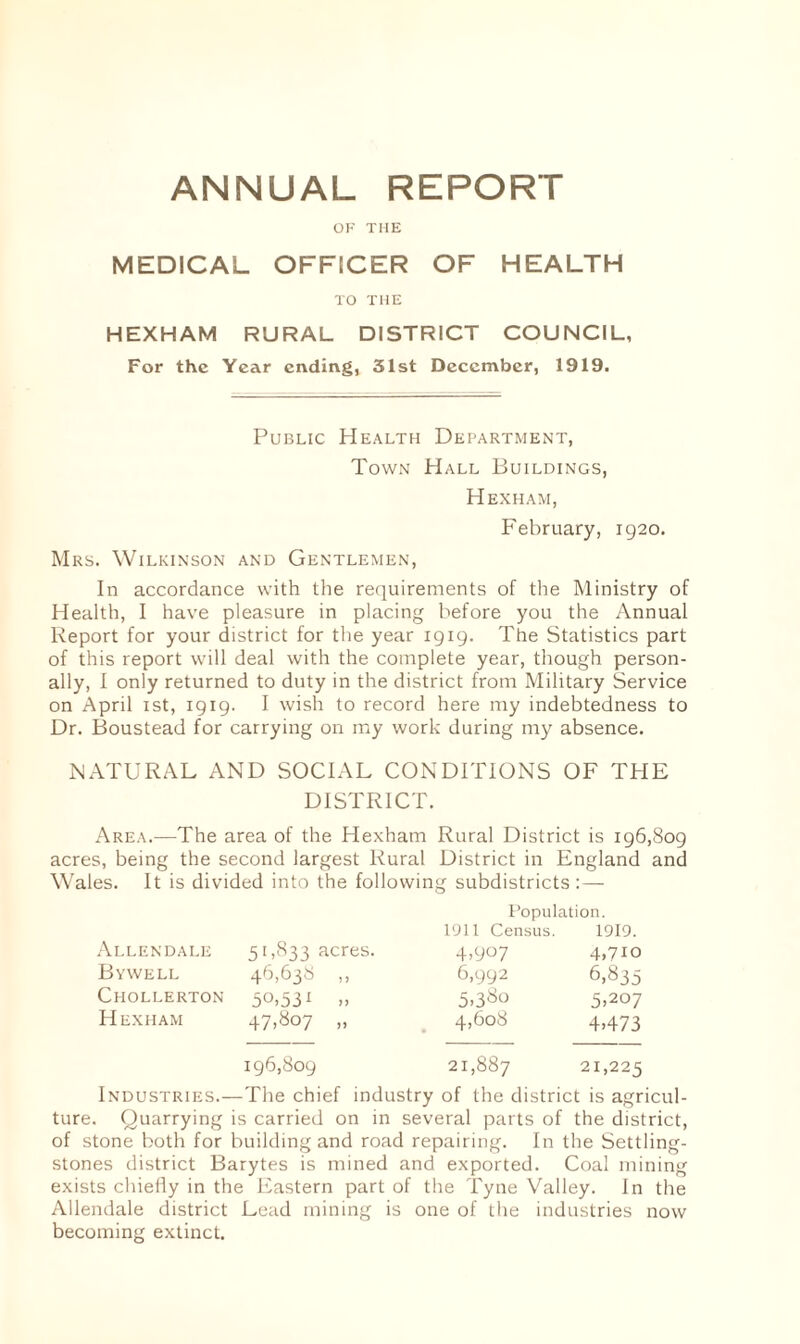 ANNUAL REPORT OF THE MEDICAL OFFICER OF HEALTH TO THE HEXHAM RURAL DISTRICT COUNCIL, For the Year ending, 31st December, 1919. Public Health Department, Town Hall Buildings, Hexham, February, 1920. Mrs. Wilkinson and Gentlemen, In accordance with the requirements of the Ministry of Health, I have pleasure in placing before you the Annual Report for your district for the year 1919. The Statistics part of this report will deal with the complete year, though person¬ ally, I only returned to duty in the district from Military Service on April 1st, 1919. I wish to record here my indebtedness to Dr. Boustead for carrying on my work during my absence. NATURAL AND SOCIAL CONDITIONS OF THE DISTRICT. Area.—The area of the Hexham Rural District is 196,809 acres, being the second largest Rural District in England and Wales. It is divided into the following subdistricts:— Population. 1911 Census. 1919. Allendale 51,833 acres. 4.907 4,710 By well 46,638 ,, 6,992 6,835 Chollerton 5°.53i ,, 5.3^° 5,207 H exham 47,807 „ 4,608 4,473 196,809 to 00 00 21,225 Industries.—The chief industry of the district is agricul¬ ture. Quarrying is carried on in several parts of the district, of stone both for building and road repairing. In the Settling- stones district Barytes is mined and exported. Coal mining exists chiefly in the Eastern part of the Tyne Valley. In the Allendale district Lead mining is one of the industries now becoming extinct.
