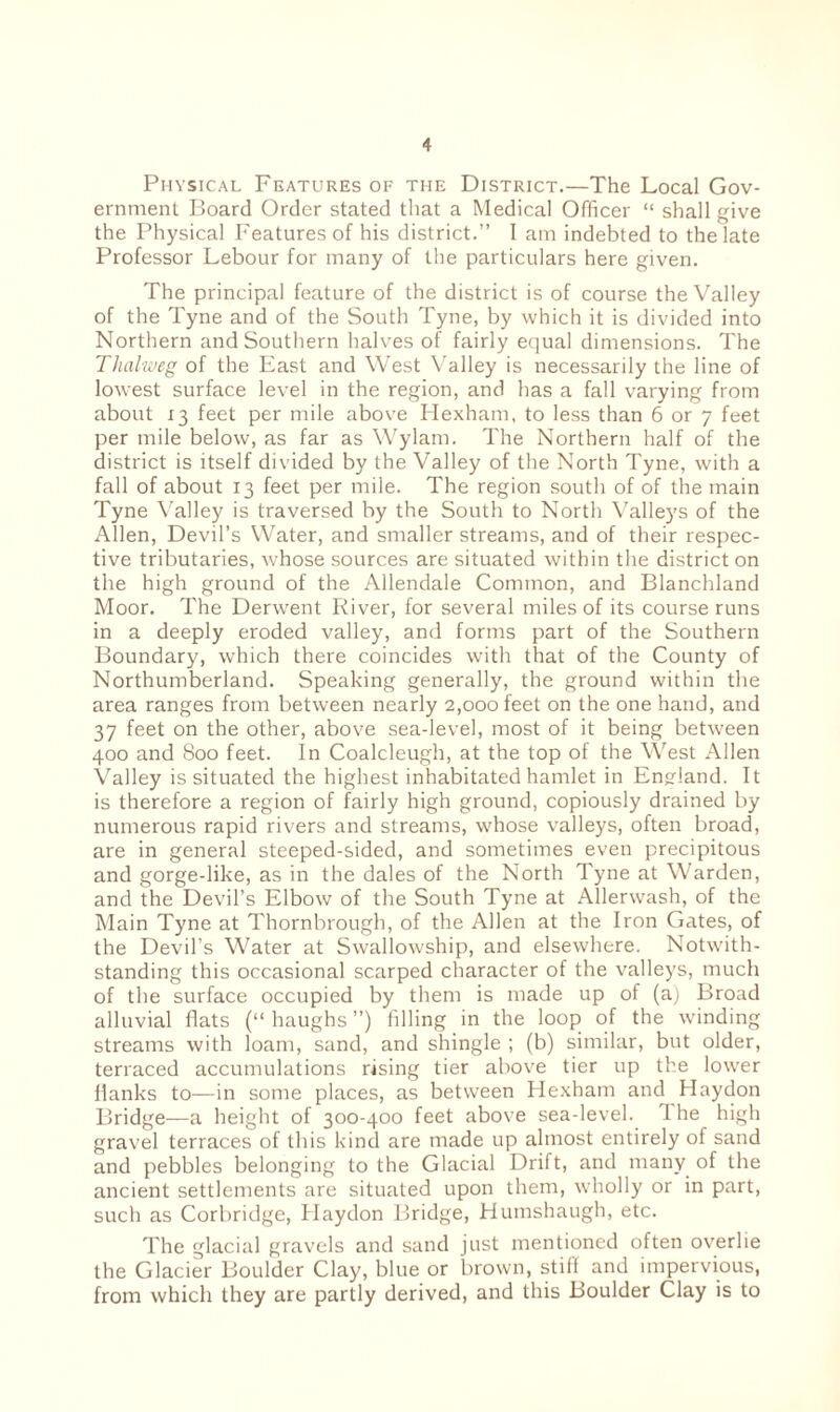 Physical Features of the District.—The Local Gov¬ ernment Board Order stated that a Medical Officer “ shall give the Physical Features of his district.” I am indebted to the late Professor Lebour for many of the particulars here given. The principal feature of the district is of course the Valley of the Tyne and of the South Tyne, by which it is divided into Northern and Southern halves of fairly equal dimensions. The Thalweg of the East and West Valley is necessarily the line of lowest surface level in the region, and has a fall varying from about 13 feet per mile above Hexham, to less than 6 or 7 feet per mile below, as far as Wylam. The Northern half of the district is itself divided by the Valley of the North Tyne, with a fall of about 13 feet per mile. The region south of of the main Tyne Valley is traversed by the South to North Valleys of the Allen, Devil’s Water, and smaller streams, and of their respec¬ tive tributaries, whose sources are situated within the district on the high ground of the Allendale Common, and Blanchland Moor. The Derwent River, for several miles of its course runs in a deeply eroded valley, and forms part of the Southern Boundary, which there coincides with that of the County of Northumberland. Speaking generally, the ground within the area ranges from between nearly 2,000 feet on the one hand, and 37 feet on the other, above sea-level, most of it being between 400 and 800 feet. In Coalcleugh, at the top of the West Allen Valley is situated the highest inhabitated hamlet in England. It is therefore a region of fairly high ground, copiously drained by numerous rapid rivers and streams, whose valleys, often broad, are in general steeped-sided, and sometimes even precipitous and gorge-like, as in the dales of the North Tyne at Warden, and the Devil’s Elbow of the South Tyne at Allerwash, of the Main Tyne at Thornbrough, of the Allen at the Iron Gates, of the Devil’s Water at Swallowship, and elsewhere. Notwith¬ standing this occasional scarped character of the valleys, much of the surface occupied by them is made up of (a) Broad alluvial flats (“ haughs ”) filling in the loop of the winding streams with loam, sand, and shingle ; (b) similar, but older, terraced accumulations rising tier above tier up the lower flanks to—in some places, as between Hexham and Haydon Bridge—a height of 300-400 feet above sea-level. 1 he high gravel terraces of this kind are made up almost entirely of sand and pebbles belonging to the Glacial Drift, and many of the ancient settlements are situated upon them, wholly or in part, such as Corbridge, Haydon Bridge, Humshaugh, etc. The glacial gravels and sand just mentioned often overlie the Glacier Boulder Clay, blue or brown, stiff and impervious, from which they are partly derived, and this Boulder Clay is to