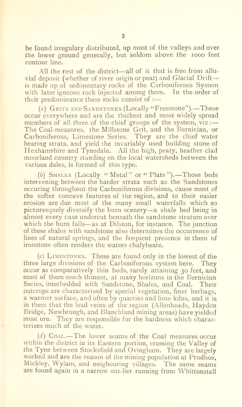 be found irregulary distributed, up most of the valleys and over the lower ground generally, but seldom above the 1000 feet contour line. All the rest of the district—all of it that is free from allu¬ vial deposit (whether of river origin or peat) and Glacial Drift— is made up of sedimentary rocks of the Carboniferous System with later igneous rock injected among them. In the order of their predominance these rocks consist of :— (<z) Grits and Sandstones (Locally “Freestone”).—These occur everywhere and are the thickest and most widely spread members of all three of the chief groups of the system, viz :— The Coal-measures, the Millstone Grit, and the Bernician, or Carboniferous, Limestone Series. They are the chief water bearing strata, and yield the invariably used building stone of Hexhamshire and Tynedale. All the high, peaty, heather clad moorland country standing on the local watersheds between the various dales, is formed of this type. (b) Shales (Locally “ Metal ” or “ Plate ”).—Those beds intervening between the harder strata such as the Sandstones occuring throughout the Carboniferous divisions, cause most of the softer concave features of the region, and to their easier erosion are due most of the many small waterfalls which so picturesquely diversify the burn scenery—a shale bed being in almost every case undercut beneath the sandstone stratum over which the burn falls—as at Dilston, for instance. The junction of these shales with sandstone also determines the occurrence of lines of natural springs, and the frequent presence in them of ironstone often renders the waters chalybeate. (c) Limestones. These are found only in the lowest of the three large divisions of the Carboniferous system here. They occur as comparatively thin beds, rarely attaining 30 feet, and most of them much thinner, at many horizons in the Bernician Series, interbedded with Sandstone, Shales, and Coal. Their outcrops are characterised by special vegetation, finer herbage, a warmer surface, and often by quarries and lime kilns, and it is in them that the lead veins of the region (Allenheads, Haydon Bridge, Newbrough, and Blanchland mining areas) have yielded most ore. They are responsible for the hardness which charac¬ terizes much of the water. (d) Coal.—The lower seams of the Coal measures occur within the district in its Eastern portion, crossing the Valley of the Tyne between Stocksfield and Ovingham. They are largely worked and are the reason of the mining population at Prudhoe, Mickley, Wylarn, and neigbouring villages. The same seams are found again in a narrow out-lier running from Whittonstall