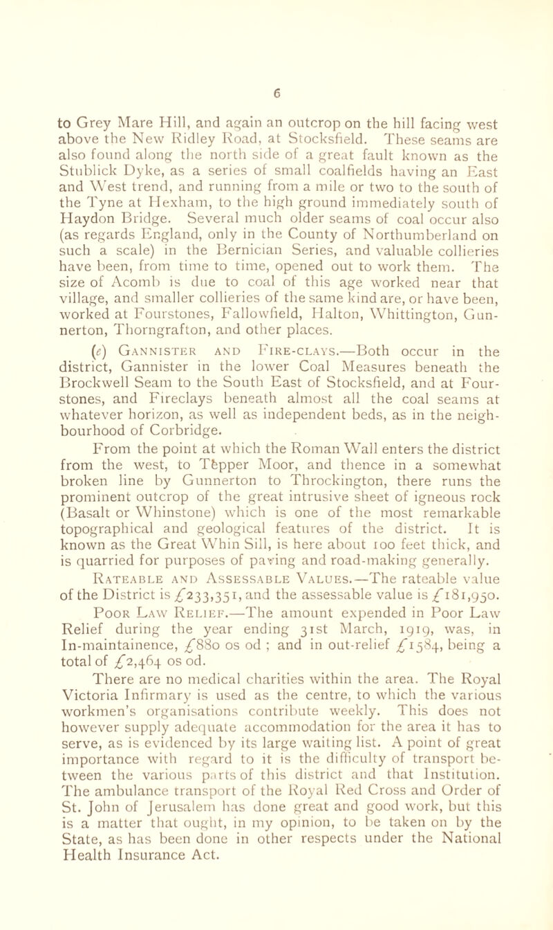 to Grey Mare Hill, and again an outcrop on the hill facing west above the New Ridley Road, at Stocksfield. These seams are also found along the north side of a great fault known as the Stublick Dyke, as a series of small coalfields having an East and West trend, and running from a mile or two to the south of the Tyne at Hexham, to the high ground immediately south of Haydon Bridge. Several much older seams of coal occur also (as regards England, only in the County of Northumberland on such a scale) in the Bernician Series, and valuable collieries have been, from time to time, opened out to work them. The size of Acomb is due to coal of this age worked near that village, and smaller collieries of the same kind are, or have been, worked at Fourstones, Fallowfield, Halton, Whittington, Gun- nerton, Thorngrafton, and other places. (c) Gannister and Fire-clays.—Both occur in the district, Gannister in the lower Coal Measures beneath the Brockwell Seam to the South East of Stocksfield, and at Four- stones, and Fireclays beneath almost all the coal seams at whatever horizon, as well as independent beds, as in the neigh¬ bourhood of Corbridge. From the point at which the Roman Wall enters the district from the west, to Thpper Moor, and thence in a somewhat broken line by Gunnerton to Throckington, there runs the prominent outcrop of the great intrusive sheet of igneous rock (Basalt or Whinstone) which is one of the most remarkable topographical and geological features of the district. It is known as the Great Whin Sill, is here about 100 feet thick, and is quarried for purposes of paving and road-making generally. Rateable and Assessable Values.—The rateable value of the District is ^233,351, and the assessable value is £ 181,950. Poor Law Relief.—The amount expended in Poor Law Relief during the year ending 31st March, 1919, was, in In-maintainence, ^880 os od ; and in out-relief /1584, being a total of ^2,464 os od. There are no medical charities within the area. The Royal Victoria Infirmary is used as the centre, to which the various workmen’s organisations contribute weekly. This does not however supply adequate accommodation for the area it has to serve, as is evidenced by its large waiting list. A point of great importance with regard to it is the difficulty of transport be¬ tween the various parts of this district and that Institution. The ambulance transport of the Royal Red Cross and Order of St. John of Jerusalem has done great and good work, but this is a matter that ought, in my opinion, to be taken on by the State, as has been done in other respects under the National Health Insurance Act.