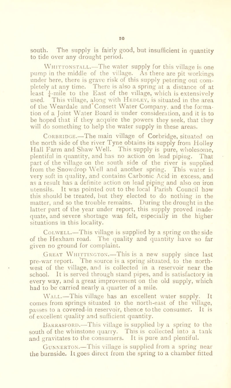 south. The supply is fairly good, but insufficient in quantity to tide over any drought period. Whittonstall.—The water supply for this village is one pump in the middle of the village. As there are pit workings under here, there is grave risk of this supply petering out com¬ pletely at any time. There is also a spring at a distance of at least ^-mile to the East of the village, which is extensively used. This village, along with Hedley, is situated in the area of the Weardale and’Consett Water Company, and the forma¬ tion of a Joint Water Board is under consideration, and it is to be hoped that if they acquire the powers they seek, that they will do something to help the water supply in these areas. Corbridge.—The main village of Corbridge, situated on the north side of the river Tyne obtains its supply from Holley Hall Farm and Shaw Well. This supply is pure, wholesome, plentiful in quantity, and has no action on lead piping. That part of the village on the south side of the river is supplied from the Snowdrop Well and another spring. This water is very soft in quality, and contains Carbonic Acid in excess, and as a result has a definite action on lead piping and also on iron utensils. It was pointed out to the local Parish Council how this should be treated, but they elected to do nothing in the matter, and so the trouble remains. During the drought in the latter part of the year under report, this supply proved inade¬ quate, and severe shortage was felt, especially in the higher situations in this locality. Colwell.—This village is supplied by a spring on the side of the Hexham road. The quality and quantity have so far given no ground for complaint. Great Whittington.—This is a new supply since last pre-war report. The source is a spring situated, to the north¬ west of the village, and is collected in a reservoir near the school. It is served through stand pipes, and is satisfactory in every way, and a great improvement on the old supply, which had to be carried nearly a quarter of a mile. Wall.—This village has an excellent water supply. It comes from springs situated to the north-east of the village, passes to a covered-in reservoir, thence to the consumer. It is of excellent quality and sufficient quantity. Barraskord.—This village is supplied by a spring to the south of the whinstone quarry. This is collected into a tank and gravitates to the consumers. It is pure and plentiful. Gunnerton.—This village is supplied from a spring near the burnside. It goes direct from the spring to a chamber fitted