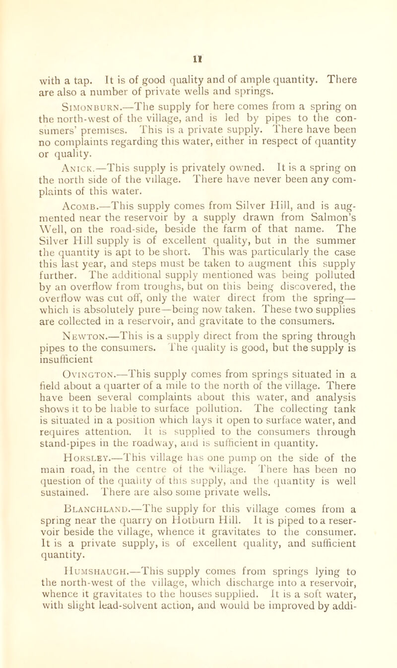with a tap. It is of good quality and of ample quantity. There are also a number of private wells and springs. Simonburn.—The supply for here comes from a spring on the north-west of the village, and is led by pipes to the con¬ sumers’ premises. This is a private supply. There have been no complaints regarding this water, either in respect of quantity or quality. Anick.—This supply is privately owned. It is a spring on the north side of the village. There have never been any com¬ plaints of this water. Acomb.—This supply comes from Silver Hill, and is aug¬ mented near the reservoir by a supply drawn from Salmon’s Well, on the road-side, beside the farm of that name. The Silver Hill supply is of excellent quality, but in the summer the quantity is apt to be short. This was particularly the case this last year, and steps must be taken to augment this supply further. The additional supply mentioned was being polluted by an overflow from troughs, but on this being discovered, the overflow was cut off, only the water direct from the spring— which is absolutely pure—being now taken. These two supplies are collected in a reservoir, and gravitate to the consumers. Newton.—This is a supply direct from the spring through pipes to the consumers, l'he quality is good, but the supply is insufficient Ovington.—This supply comes from springs situated in a field about a quarter of a mile to the north of the village. There have been several complaints about this water, and analysis shows it to be liable to surface pollution. The collecting tank is situated in a position which lays it open to surface water, and requires attention. It is supplied to the consumers through stand-pipes in the roadway, and is sufficient in quantity. Horsley.—This village has one pump on the side of the main road, in the centre of the Village. There has been no question of the quality of this supply, and the quantity is well sustained. There are also some private wells. Blanchland.—The supply for this village comes from a spring near the quarry on Hotburn Hill. It is piped to a reser¬ voir beside the village, whence it gravitates to the consumer. It is a private supply, is of excellent quality, and sufficient quantity. Humshaugh.—This supply comes from springs lying to the north-west of the village, which discharge into a reservoir, whence it gravitates to the houses supplied. It is a soft water, with slight lead-solvent action, and would be improved by addi-