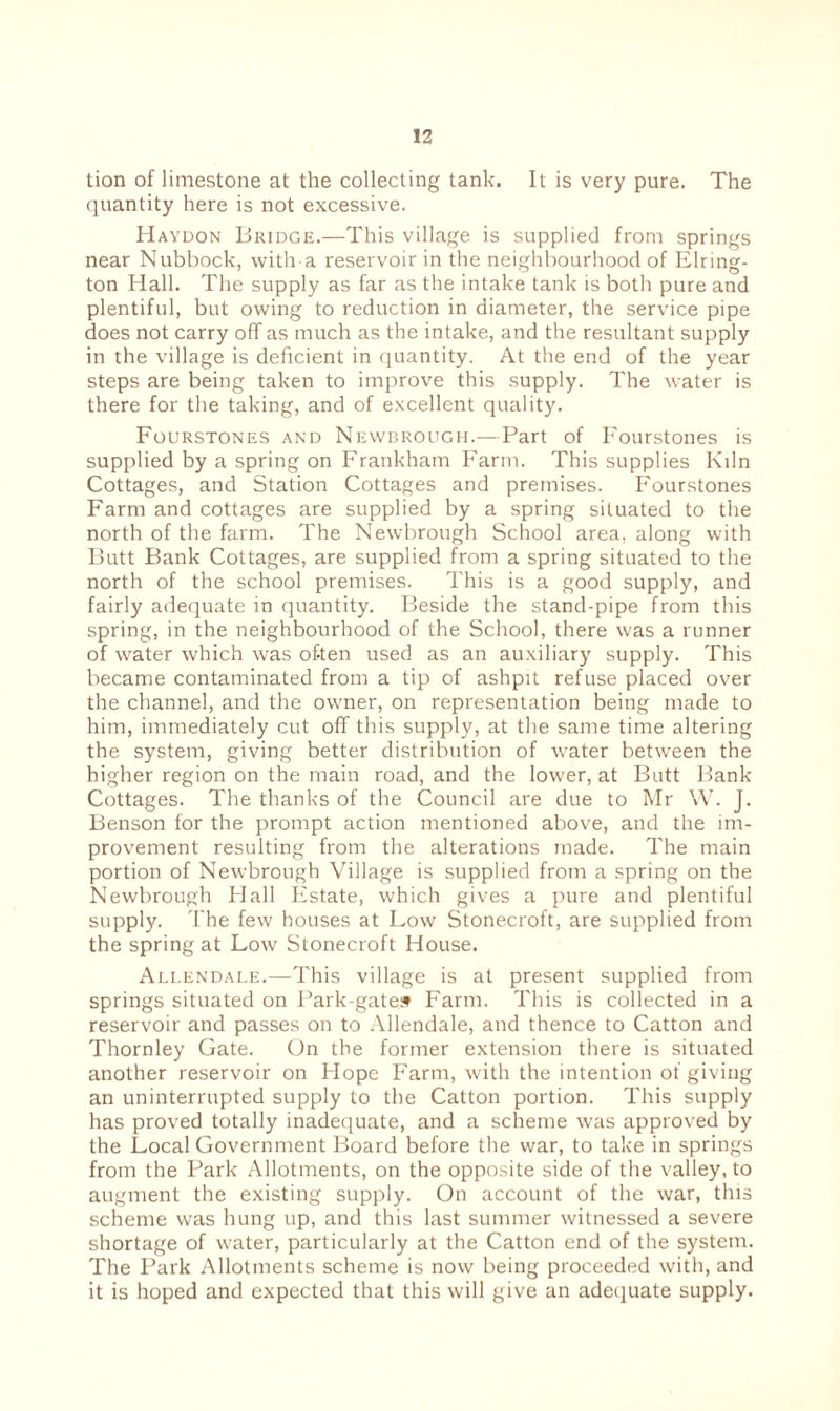 tion of limestone at the collecting tank. It is very pure. The quantity here is not excessive. Haydon Bridge.—This village is supplied from springs near Nubbock, with a reservoir in the neighbourhood of Elring- ton Hall. The supply as far as the intake tank is both pure and plentiful, but owing to reduction in diameter, the service pipe does not carry off as much as the intake, and the resultant supply in the village is deficient in quantity. At the end of the year steps are being taken to improve this supply. The water is there for the taking, and of excellent quality. Fourstones and Newbrough.—Part of Fourstones is supplied by a spring on Frankham Farm. This supplies Kdn Cottages, and Station Cottages and premises. Fourstones Farm and cottages are supplied by a spring situated to the north of the farm. The Newbrough School area, along with Butt Bank Cottages, are supplied from a spring situated to the north of the school premises. This is a good supply, and fairly adequate in quantity. Beside the stand-pipe from this spring, in the neighbourhood of the School, there was a runner of water which was of-ten used as an auxiliary supply. This became contaminated from a tip of ashpit refuse placed over the channel, and the owner, on representation being made to him, immediately cut off this supply, at the same time altering the system, giving better distribution of water between the higher region on the main road, and the lower, at Butt Bank- Cottages. The thanks of the Council are due to Mr W. J. Benson for the prompt action mentioned above, and the im¬ provement resulting from the alterations made. The main portion of Newbrough Village is supplied from a spring on the Newbrough Flail Estate, which gives a pure and plentiful supply. The few houses at Low Stonecroft, are supplied from the spring at Low Stonecroft House. Allendale.—This village is at present supplied from springs situated on Park-gates Farm. This is collected in a reservoir and passes on to Allendale, and thence to Catton and Thornley Gate. On the former extension there is situated another reservoir on Hope Farm, with the intention of giving an uninterrupted supply to the Catton portion. This supply has proved totally inadequate, and a scheme was approved by the Local Government Board before the war, to take in springs from the Park Allotments, on the opposite side of the valley, to augment the existing supply. On account of the war, this scheme was hung up, and this last summer witnessed a severe shortage of water, particularly at the Catton end of the system. The Park Allotments scheme is now being proceeded with, and it is hoped and expected that this will give an adequate supply.
