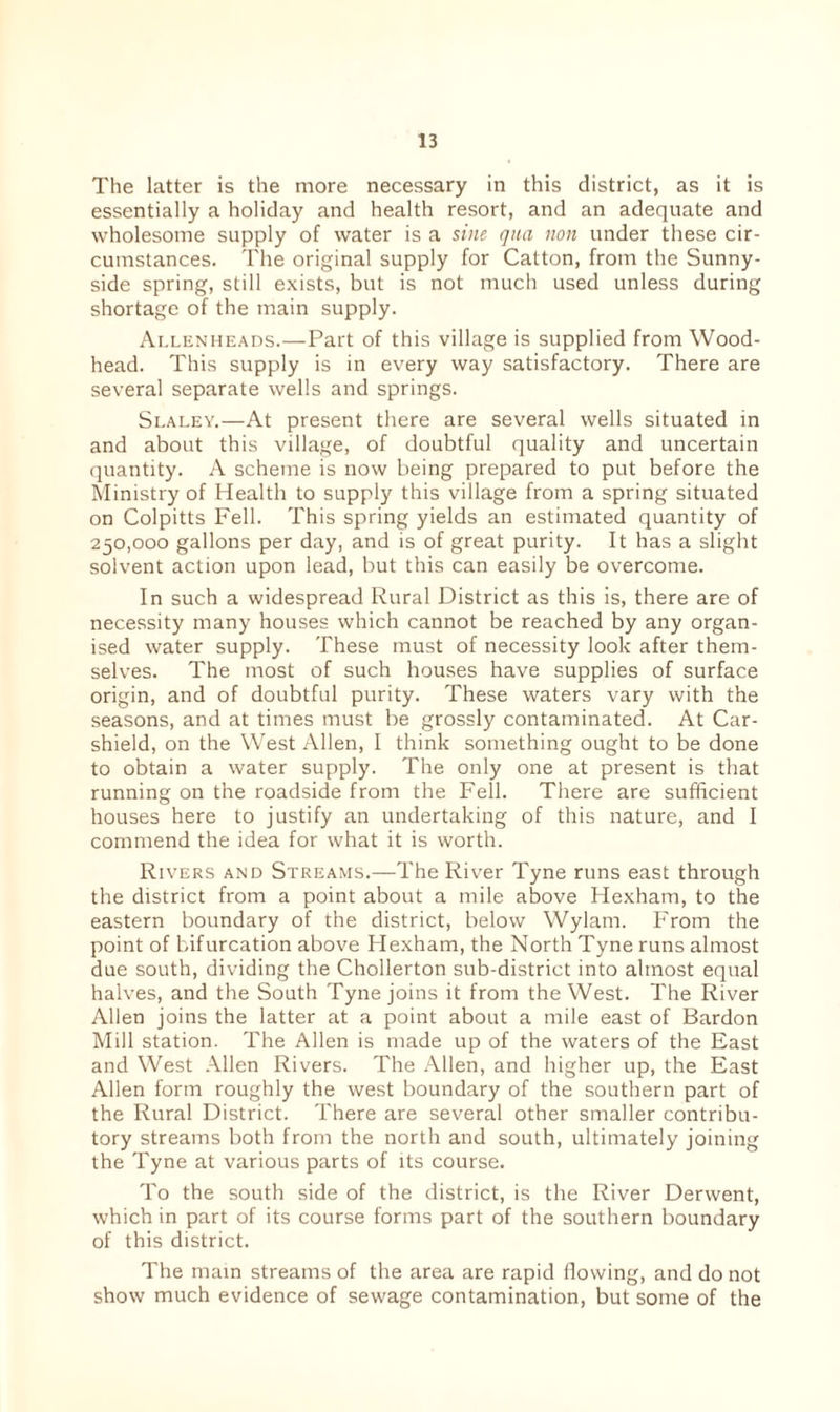 The latter is the more necessary in this district, as it is essentially a holiday and health resort, and an adequate and wholesome supply of water is a sine qua non under these cir¬ cumstances. The original supply for Catton, from the Sunny- side spring, still exists, but is not much used unless during shortage of the main supply. Allenheads.—Part of this village is supplied from Wood- head. This supply is in every way satisfactory. There are several separate wells and springs. Slaley.—At present there are several wells situated in and about this village, of doubtful quality and uncertain quantity. A scheme is now being prepared to put before the Ministry of Health to supply this village from a spring situated on Colpitts Fell. This spring yields an estimated quantity of 250,000 gallons per day, and is of great purity. It has a slight solvent action upon lead, but this can easily be overcome. In such a widespread Rural District as this is, there are of necessity many houses which cannot be reached by any organ¬ ised water supply. These must of necessity look after them¬ selves. The most of such houses have supplies of surface origin, and of doubtful purity. These waters vary with the seasons, and at times must be grossly contaminated. At Car- shield, on the West Allen, I think something ought to be done to obtain a water supply. The only one at present is that running on the roadside from the Fell. There are sufficient houses here to justify an undertaking of this nature, and I commend the idea for what it is worth. Rivers and Streams.—The River Tyne runs east through the district from a point about a mile above Hexham, to the eastern boundary of the district, below Wylam. From the point of bifurcation above Hexham, the North Tyne runs almost due south, dividing the Chollerton sub-district into almost equal halves, and the South Tyne joins it from the West. The River Allen joins the latter at a point about a mile east of Bardon Mill station. The Allen is made up of the waters of the East and West Allen Rivers. The Allen, and higher up, the East Allen form roughly the west boundary of the southern part of the Rural District. There are several other smaller contribu¬ tory streams both from the north and south, ultimately joining the Tyne at various parts of its course. To the south side of the district, is the River Derwent, which in part of its course forms part of the southern boundary of this district. The main streams of the area are rapid flowing, and do not show much evidence of sewage contamination, but some of the