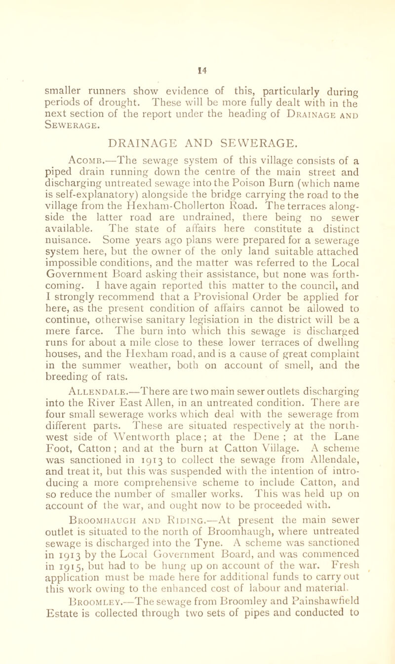 smaller runners show evidence of this, particularly during periods of drought. These will be more fully dealt with in the next section of the report under the heading of Drainage and Sewerage. DRAINAGE AND SEWERAGE. Acomb.—The sewage system of this village consists of a piped drain running down the centre of the main street and discharging untreated sewage into the Poison Burn (which name is self-explanatory) alongside the bridge carrying the road to the village from the Hexham-Chollerton Road. The terraces along¬ side the latter road are undrained, there being no sewer available. The state of affairs here constitute a distinct nuisance. Some years ago plans were prepared for a sewerage system here, but the owner of the only land suitable attached impossible conditions, and the matter was referred to the Local Government Board asking their assistance, but none was forth¬ coming. I have again reported this matter to the council, and I strongly recommend that a Provisional Order be applied for here, as the present condition of affairs cannot be allowed to continue, otherwise sanitary legisiation in the district will be a mere farce. The burn into which this sewage is discharged runs for about a mile close to these lower terraces of dwelling houses, and the Hexham road, and is a cause of great complaint in the summer weather, both on account of smell, and the breeding of rats. Allendale.—There are two main sewer outlets discharging into the River East Allen, in an untreated condition. There are four small sewerage works which deal with the sewerage from different parts. These are situated respectively at the north¬ west side of Wentworth place; at the Dene ; at the Lane Foot, Catton ; and at the burn at Catton Village. A scheme was sanctioned in 1913 to collect the sewage from Allendale, and treat it, but this was suspended with the intention of intro¬ ducing a more comprehensive scheme to include Catton, and so reduce the number of smaller works. This was held up on account of the war, and ought now to be proceeded with. Broomhaugh and Riding.—At present the main sewer outlet is situated to the north of Broomhaugh, where untreated sewage is discharged into the Tyne. A scheme was sanctioned in 1913 by the Local Government Board, and was commenced in 1915, but had to be hung up on account of the war. Fresh application must be made here for additional funds to carryout this work owing to the enhanced cost of labour and material. Broomley.—The sewage from Broomley and Painshawfield Estate is collected through two sets of pipes and conducted to