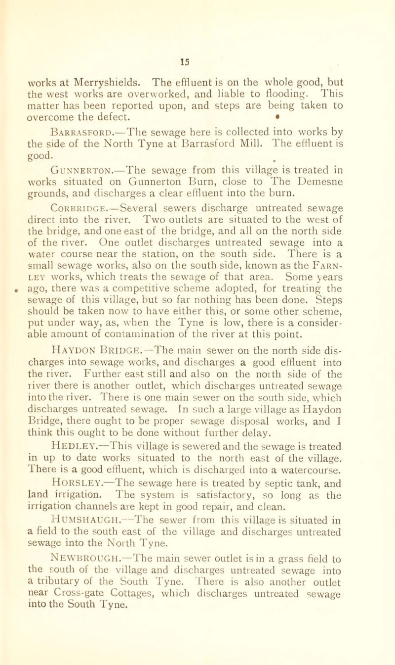 works at Merryshields. The effluent is on the whole good, but the west works are overworked, and liable to flooding. This matter has been reported upon, and steps are being taken to overcome the defect. • Barrasford.—The sewage here is collected into works by the side of the North Tyne at Barrasford Mill. The effluent is good. Gunnerton.—The sewage from this village is treated in works situated on Gunnerton Burn, close to The Demesne grounds, and discharges a clear effluent into the burn. Corbridge.—Several sewers discharge untreated sewage direct into the river. Two outlets are situated to the west of the bridge, and one east of the bridge, and all on the north side of the river. One outlet discharges untreated sewage into a water course near the station, on the south side. There is a small sewage works, also on the south side, known as the Farn- ley works, which treats the sewage of that area. Some years • ago, there was a competitive scheme adopted, for treating the sewage of this village, but so far nothing has been done. Steps should be taken now to have either this, or some other scheme, put under way, as, when the Tyne is low, there is a consider¬ able amount of contamination of the river at this point. HAYDON Bridge.—The main sewer on the north side dis¬ charges into sewage works, and discharges a good effluent into the river. Further east still and also on the noith side of the liver there is another outlet, which discharges untreated sewage into the liver. There is one main sewer on the south side, which discharges untreated sewage. In such a large village as Haydon Bridge, there ought to be proper sewage disposal works, and I think this ought to be done without further delay. Hedley.—This village is sewered and the sewage is treated in up to date works situated to the north east of the village, there is a good effluent, which is discharged into a watercourse. Horsley.—The sewage here is treated by septic tank, and land irrigation. 1 he system is satisfactory, so long as the irrigation channels are kept in good repair, and clean. Humshaugh.—The sewer from this village is situated in a field to the south east of the village and discharges untreated sewage into the North Tyne. Newbrough.—The main sewer outlet is in a grass field to the south of the village and discharges untreated sewage into a tributary of the South Tyne, 't here is also another outlet near Cross-gate Cottages, which discharges untreated sewage into the South Tyne.
