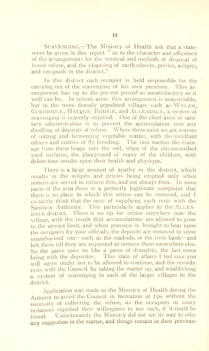Scavenging.—The Ministry of Health ask that a state¬ ment be given in this report “ as to the character and efficiency of the arrangements for the removal and methods of disposal of house refuse, and the cleansing of earth-closets, privies, ashpits, and cesspools in the district.” In this district each occupier is held responsible for the carrying out of the scavenging of his own premises. This ar¬ rangement has up to the present proved as unsatisfactory as it well can be. In remote areas this arrangement is unavoidable, but in the more densely populated villages such as Wylam, Corbridge, Haypon Bridge, and Allendale, a system ot scavenging is urgently required. One of the chief aims of sani¬ tary administration is to prevent the accumulation near any dwelling of deposits of refuse. Where these exist we get masses of rotting and fermenting vegetable matter, with the resultant odours and centres of fly breeding. The rain washes the diain- age from these heaps into the soil, often of the circumscribed yard surfaces, the playground of many of the children, with deleterious results upon their health and physique. There is a large amount of apathy in the district, which results in the ashpits and privies being emptied only when notices are served to enforce this, and not always then. In some parts of the area there is a perfectly legitimate complaint that there is no place to which this refuse can be removed, and I certainly think that the onus of supplying such rests with the Sanitary Authority. This particularly applies to the Allen¬ dale district. There is no tip for refuse anywhere near the village, with the result that accumulations are allowed to grow to the utmost limit, and when pressure is brought to bear upon the occupiers by your officials, the deposits are removed to some unauthorised site—such as the roadside, or the river bank—and left there till they are requested to remove them somewhere else. So the game goes on like a game of draughts, the last move being with the depositor. This state of affairs 1 feel sure you will agree ought not to be allowed to continue, and the remedy rests with the Council by taking the matter up, and establishing a system of scavenging in each of the larger villages in the district. Application was made to the Ministry of Health during the Autumn to assist the Council in formation of tips without the necessity of collecting the refuse, as the occupiers in many instances signified their willingness to use such, if it could be found. Unfortunately the Ministry did not see its way to offer any suggestion in the matter, and things remain in their previous