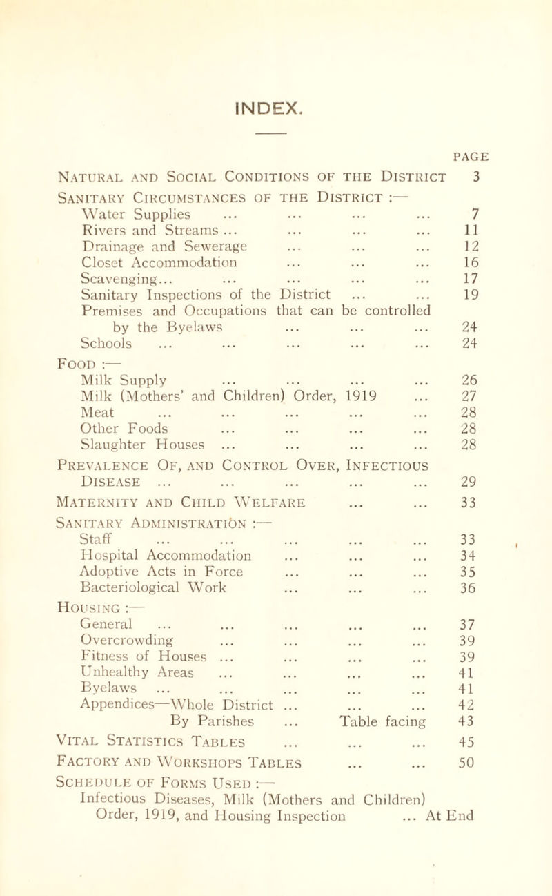 INDEX. PAGE Natural and Social Conditions of the District 3 Sanitary Circumstances of the District :— Water Supplies ... ... ... ... 7 Rivers and Streams... ... ... ... 11 Drainage and Sewerage ... ... ... 12 Closet Accommodation ... ... ... 16 Scavenging... ... ... ... ... 17 Sanitary Inspections of the District ... ... 19 Premises and Occupations that can be controlled by the Byelaws ... ... ... 24 Schools ... ... ... ... ... 24 Food :— Milk Supply ... ... ... ... 26 Milk (Mothers’ and Children) Order, 1919 ... 27 Meat ... ... ... ... ... 28 Other Foods ... ... ... ... 28 Slaughter Houses ... ... ... ... 28 Prevalence Of, and Control Over, Infectious Disease ... ... ... ... ... 29 Maternity and Child Welfare ... ... 33 Sanitary Administration :— Staff ... ... ... ... ... 33 Hospital Accommodation ... ... ... 34 Adoptive Acts in Force ... ... ... 35 Bacteriological Work ... ... ... 36 Housing :— General ... ... ... ... ... 37 Overcrowding ... ... ... ... 39 Fitness of Houses ... ... ... ... 39 Unhealthy Areas ... ... ... ... 41 Byelaws ... ... ... ... ... 41 Appendices—Whole District ... ... ... 42 By Parishes ... Table facing 43 Vital Statistics Tables ... ... ... 45 Factory and Workshops Tables ... ... 50 Schedule of Forms Used :— Infectious Diseases, Milk (Mothers and Children) Order, 1919, and Housing Inspection ... At End