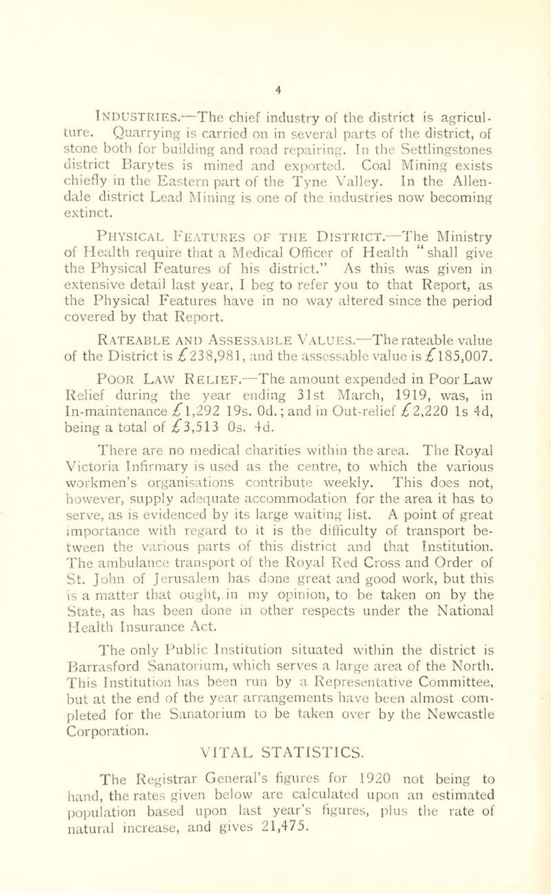 Industries.—The chief industry of the district is agricul¬ ture. Quarrying is carried on in several parts of the district, of stone both for building and road repairing. In the Settlingstones district Barytes is mined and exported. Coal Mining exists chiefly in the Eastern part of the Tyne Valley. In the Allen¬ dale district Lead Mining is one of the industries now becoming extinct. Physical Features of the District.—The Ministry of Health require that a Medical Officer of Health “shall give the Physical Features of his district.” As this was given in extensive detail last year, I beg to refer you to that Report, as the Physical Features have in no way altered since the period covered by that Report. Rateable and Assessable Values.—The rateable value of the District is .^238,981, and the assessable value is 185,007. Poor Law Relief.—The amount expended in Poor Law Relief during the year ending 31st March, 1919, was, in In-maintenance ;^1,292 19s. Od.; and in Out-relief £2,22Q Is 4d, being a total of ^^3,513 Os. 4d. There are no medical charities within the area. The Royal Victoria Infirmary is used as the centre, to which the various workmen’s organisations contribute weekly. This does not, however, supply adequate accommodation for the area it has to serve, as is evidenced by its large waiting list. A point of great importance with regard to it is the difficulty of transport be¬ tween the various parts of this district and that Institution. The ambulance transport of the Royal Red Cross and Order of St. John of Jerusalem has done great and good work, but this is a matter that ought, in my opinion, to be taken on by the State, as has been done in other respects under the National Health Insurance .Act. The only Public Institution situated within the district is Barrasford Sanatorium, which serves a large area of the North. This Institution has been run by a Representative Committee, but at the end of the year arrangements have been almost com¬ pleted for the Sanatorium to be taken over by the Newcastle Corporation. VITAL STATISTICS. The Registrar General’s figures for 1920 not being to hand, the rates given below are calculated upon an estimated population based upon last year’s figures, plus the rate of natural increase, and gives 21,475.