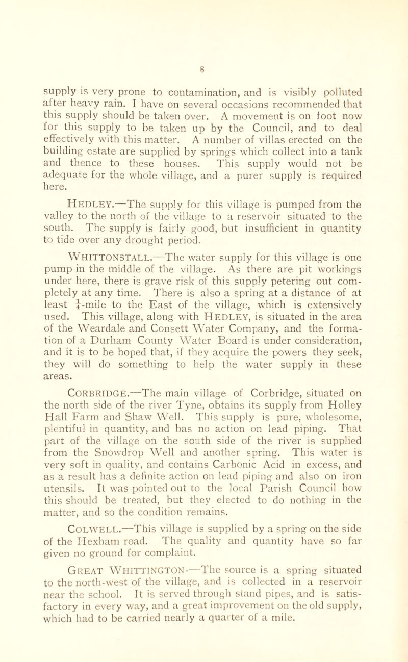 supply is very prone to contamination, and is visibly polluted alter heavy rain. I have on several occasions recommended that this supply should be taken over. A movement is on toot now for this supply to be taken up by the Council, and to deal effectiv'ely with this matter. A number of villas erected on the building estate are supplied by springs which collect into a tank and thence to these houses. This supply would not be adequate for the whole village, and a purer supply is required here. Hedley.—The supply for this village is pumped from the valley to the north of the village to a reservoir situated to the south. The supply is fairly good, but insufficient in quantity to tide over any drought period. Whittonstall.—The water supply for this village is one pump in the middle of the village. As there are pit workings under here, there is grave risk of this supply petering out com¬ pletely at any time. There is also a spring at a distance of at least if-mile to the East of the village, which is extensively used. This village, along with Hedley, is situated in the area of the Weardale and Consett Water Company, and the forma¬ tion of a Durham County Water Board is under consideration, and it is to be hoped that, if they acquire the powers they seek, they will do something to help the water supply in these areas. CORBRIDGE.—-The main village of Corbridge, situated on the north side of the river Tyne, obtains its supply from Holley Hall Farm and Shaw Well. This supply is pure, wholesome, plentiful in quantity, and has no action on lead piping. That part of the village on the south side of the river is supplied from the Snowdrop Well and another spring. This water is very soft in quality, and contains Carbonic Acid in excess, and as a result has a definite action on lead piping and also on iron utensils. It was pointed out to the local Parish Council how this should be treated, but they elected to do nothing in the matter, and so the condition remains. Colwell.—This village is supplied by a spring on the side of the Hexham road. The quality and quantity have so fat- given no ground for complaint. Great WtilTTiNCXON-—The source is a spring situated to the north-west of the village, and is collected in a reservoir near the school. It is served through stand pipes, and is satis¬ factory in every way, and a great improvement on the old supply, which had to be carried nearly a quarter of a mile.