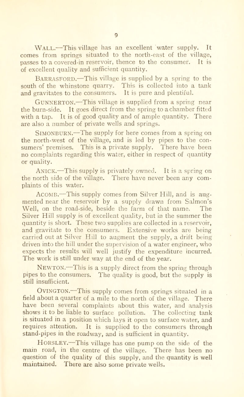 0 Wall.—This village has an excellent water supply. It comes from springs situated to the north-east of the village, passes to a covered-in reservoir, thence to the consumer. It is of excellent quality and suffic'ent quantity. Barrasford.—This village is supplied by a spring to the south of the whinstone quarry. This is collected into a tank and gravitates to the consumers. It is pure and plentiful. Gunnerton.—This village is supplied from a spring near the burn-side. It goes direct from the spring to a chamber fitted with a tap. It is of good quality and of ample quantity. There are also a number of private wells and springs. SiMONBURN.—The supply for here comes from a spring on the north-Avest of the village, and is led by pipes to the con¬ sumers’ premises. This is a private supply. There have been no complaints regarding this water, either in respect of quantity or quality. Anick.—This supply is privately owned. It is a spring on the north side of the village. There have never been any com¬ plaints of this water. Acomb.—This supply comes from Silver Hill, and is aug¬ mented near the reservoir by a supply drawn from Salmon’s Well, on the road-side, beside the farm of that name. The Silver Hill supply is of excellent quality, but in the summer the quantity is short. These two supplies are collected in a reservoir, and gravitate to the consumers. Extensive works are being carried out at Silver Hill to augment the supply, a drift being driven into the hill under the supervision of a water engineer, who expects the results will well justify the expenditure incurred. The work is still under way at the end of the year. Newton.—This is a supply direct from the spring through pipes to the consumers. The quality is good, but the supply is still insufficient. OviNGTON.—This supply comes from springs situated in a field about a quarter of a mile to the north of the village. There have been several complaints about this water, and analysis shows it to be liable to surface pollution. The collecting tank is situated in a position which lays it open to surface water, and requires attention. It is supplied to the consumers through stand-pipes in the roadway, and is sufficient in quantity. Horsley.—This village has one pump on the side of the main road, in the centre of the village. There has been no question of the quality of this supply, and the quantity is well maintained. There are also some private wells.