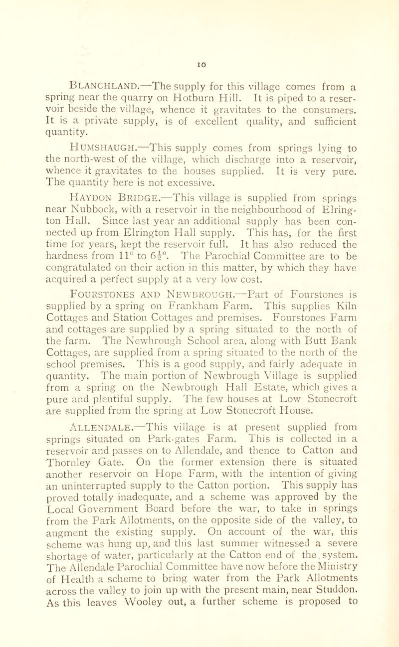 Blanchland.—The supply for this village comes from a spring near the quarry on Hotburn Hill. It is piped to a reser¬ voir beside the village, whence it gravitates to the consumers. It is a private supply, is of excellent quality, and sufficient quantity. Humshaugh.—This supply comes from springs lying to the north-west of the village, which discharge into a reservoir, whence it gravitates to the houses supplied. It is very pure. The quantity here is not excessive. Haydon Bridge.—This village is supplied from springs near Nubbock, with a reservoir in the neighbourhood of Elring- ton Hall. Since last year an additional supply has been con¬ nected up from Elrington Hall supply. This has, for the first time for years, kept the reservoir full. It has also reduced the hardness from 11° to 65°. The Parochial Committee are to be congratulated on their action in this matter, by which they have acquired a perfect supply at a very low cost. Fourstones and Newdrough.—Part of Fourstones is supplied by a spring on Frankham Farm. This supplies Kiln Cottages and Station Cottages and premises. Fourstones Farm and cottages are supplied by a spring situated to the north of the farm. The Newhrough School area, along with Butt Bank Cottages, are supplied from a spring situated to the north of the school premises. This is a good supply, and fairly adequate in quantity. The main portion of Newbrough Village is supplied from a spring on the Newbrough Hall Estate, which gives a pure and plentiful supply. The few houses at Low Stonecroft are supplied from the spring at Low Stonecroft House. Allendale.—This village is at present supplied from springs situated on Park-gates Farm. This is collected in a reservoir and passes on to Allendale, and thence to Catton and Thornley Gate. On the former extension there is situated another reservoir on Hope Farm, with the intention of giving an uninterrupted supply to the Catton portion. This supply has proved totally inadequate, and a scheme was approved by the Local Government Board before the war, to take in springs from the Park Allotments, on the opposite side of the valley, to augment the existing supply. On account of the war, this scheme was hung up, and this last summer witnessed a severe shortage of water, particularly at the Catton end of the . system. The Allendale Parochial Committee have now before the Ministry of Health a scheme to bring water from the Park Allotments across the valley to join up with the present main, near Studdon. As this leaves Wooley out, a further scheme is proposed to