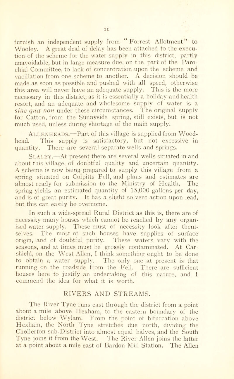 furnish an independent supply from “Forrest Allotment” to Wooley. A fjreat deal of delay has been attached to the execu¬ tion of the scheme for the water supply in this district, partly unavoidable, but in large measure due, on the part of the Paro¬ chial Committee, to lack of concentration upon the scheme and vacillation from one scheme to another. A decision should be made as soon as possible and pushed with all speed, otherwise this area will never have an adequate supply. This is the more necessary in this district, as it is essentially a holiday and health resort, and an adequate and wholesome supply of water is a sine qua non under these circumstances. The original supply for Catton, from the Sunnyside spring, still exists, but is not much used, unless during shortage of the main supply. Allekheads.—Part of this village is supplied from Wood- head. This supply is satisfactory, but not excessive in quantity. There are several separate wells and springs. Sealey.—At present there are several wells situated in and about this village, of doubtful (quality and uncertain quantity. A scheme is now being prepared to supply this village from a spring situated on Colpitts Fell, and plans and estimates are almost ready for submission to the Ministry of Health. The spring yields an estimated quantity of 15,000 gallons per day, and is of great purity. It has a slight solvent action upon lead, but this can easily be overcome. In such a wide-spread Rural District as this is, there are of necessity many houses which cannot be reached by any organ¬ ised water supply. These must of necessity look after them¬ selves. The most of such houses have supplies of surface origin, and of doubtful purity. These waters vary with the seasons, and at times must be grossly contaminated. At Car- shield, on the West Allen, I think something ought to be done to obtain a water supply. The only one at i)resent is that running on the roadside from the Fell. There are sufficient houses here to justify an undertaking of this nature, and I commend the idea for what it is worth. RIVERS AND STREAMS. The River Tyne runs east through the district from a point about a mile above Hexham, to the eastern boundary of the district below Wylam. From the point of bifurcation above Hexham, the North Tyne stretches due north, dividing the Chollerton sub-District into almost equal halves, and the South Tyne joins it from the West. The River Allen joins the latter at a point about a mile east of Bardon Mill Station. The Allen