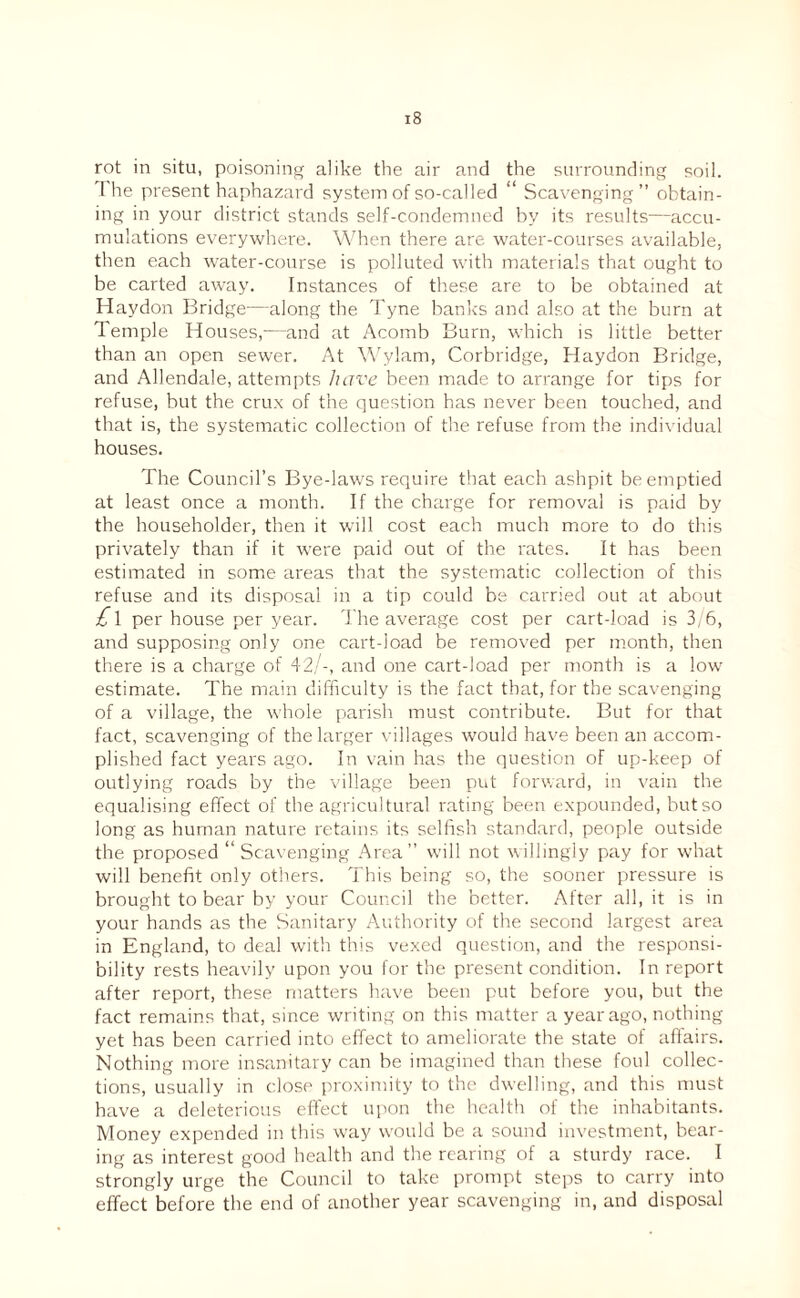 rot in situ, poisoning alike the air and the surrounding soil. I he present haphazard system of so-called “ Scavenging” obtain¬ ing in your district stands self-condemned by its results—accu¬ mulations everywhere. When there are water-courses available, then each water-course is polluted with materials that ought to be carted away. Instances of these are to be obtained at Haydon Bridge—along the Tyne banks and also at the burn at Temple Houses,—and at Acomb Burn, which is little better than an open sewer. At \\'ylam, Corbridge, Haydon Bridge, and Allendale, attempts have been made to arrange for tips for refuse, but the crux of the question has never been touched, and that is, the systematic collection of the refuse from the individual houses. The Council’s Bye-laws require that each ashpit be emptied at least once a month. If the charge for removal is paid by the householder, then it will cost each much more to do this privately than if it were paid out of the rates. It has been estimated in some areas that the systematic collection of this refuse and its disposal in a tip could be carried out at about £i per house per year. 'l ire average cost per cart-load is 3, 6, and supposing only one cart-load be removed per month, then there is a charge of 42/-, and one cart-load per month is a low estimate. The main difficulty is the fact that, for the scavenging of a village, the whole parish must contribute. But for that fact, scavenging of the larger villages would have been an accom¬ plished fact years ago. In vain has the question of up-keep of outlying roads by the village been put forrvard, in vain the equalising effect of the agricultural rating been expounded, but so long as human nature retains its selfish standard, people outside the proposed “Scavenging Area” will not villingly pay for what will benefit only others. This being so, the sooner pressure is brought to bear by your Council the better. After all, it is in your hands as the Sanitary Authority of the second largest area in England, to deal with this vexed question, and the responsi¬ bility rests heavily upon you for the present condition. In report after report, these matters have been put before you, but the fact remains that, since writing on this matter a year ago, nothing yet has been carried into effect to ameliorate the state of affairs. Nothing more insanitary can be imagined than these foul collec¬ tions, usually in close proximity to the dwelling, and this must have a deleterious effect upon the health of the inhabitants. Money expended in this way would be a sound investment, bear¬ ing as interest good health and the rearing of a sturdy race. I strongly urge the Council to take prompt steps to carry into effect before the end of another year scavenging in, and disposal