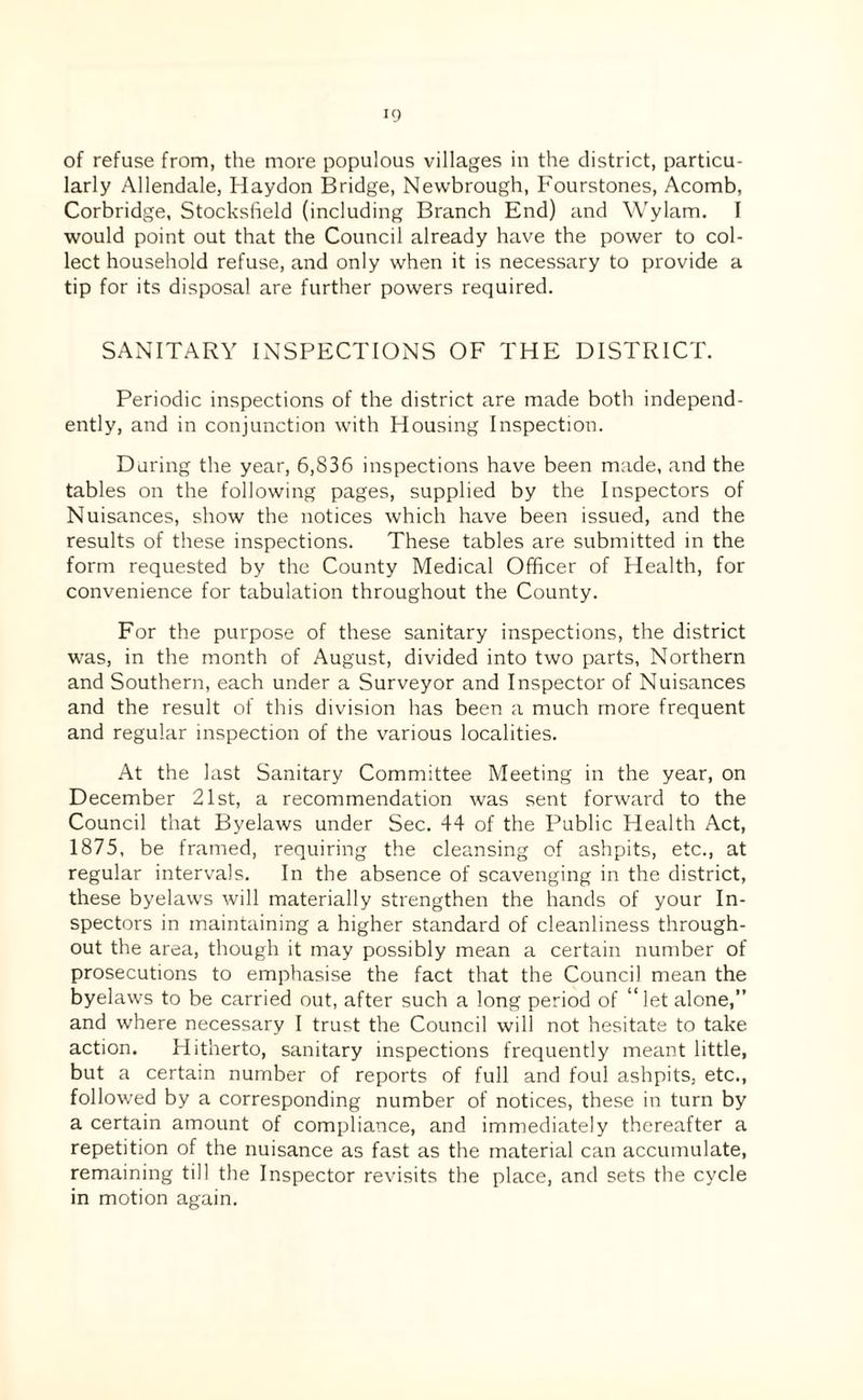 of refuse from, the more populous villages in the district, particu¬ larly Allendale, Haydon Bridge, Newbrough, Fourstones, Acomb, Corbridge, Stocksfield (including Branch End) and Wylam. I would point out that the Council already have the power to col¬ lect household refuse, and only when it is necessary to provide a tip for its disposal are further powers required. SANITARY INSPECTIONS OF THE DISTRICT. Periodic inspections of the district are made both independ¬ ently, and in conjunction with Housing Inspection. Daring the year, 6,836 inspections have been made, and the tables on the following pages, supplied by the Inspectors of Nuisances, show the notices which have been issued, and the results of these inspections. These tables are submitted in the form requested by the County Medical Officer of Health, for convenience for tabulation throughout the County. For the purpose of these sanitary inspections, the district was, in the month of August, divided into two parts, Northern and Southern, each under a Surveyor and Inspector of Nuisances and the result of this division has been a much more frequent and regular inspection of the various localities. At the last Sanitary Committee Meeting in the year, on December 21st, a recommendation was sent forward to the Council that Byelaws under Sec. 44 of the Public Health Act, 1875, be framed, requiring the cleansing of ashpits, etc., at regular intervals. In the absence of scavenging in the district, these byelaws will materially strengthen the hands of your In¬ spectors in maintaining a higher standard of cleanliness through¬ out the area, though it may possibly mean a certain number of prosecutions to emphasise the fact that the Council mean the byelaws to be carried out, after such a long period of “let alone,” and where necessary I trust the Council will not hesitate to take action. Hitherto, sanitary inspections frequently meant little, but a certain number of reports of full and foul ashpits, etc,, followed by a corresponding number of notices, these in turn by a certain amount of compliance, and immediately thereafter a repetition of the nuisance as fast as the material can accumulate, remaining till the Inspector revisits the place, and sets the cycle in motion again.
