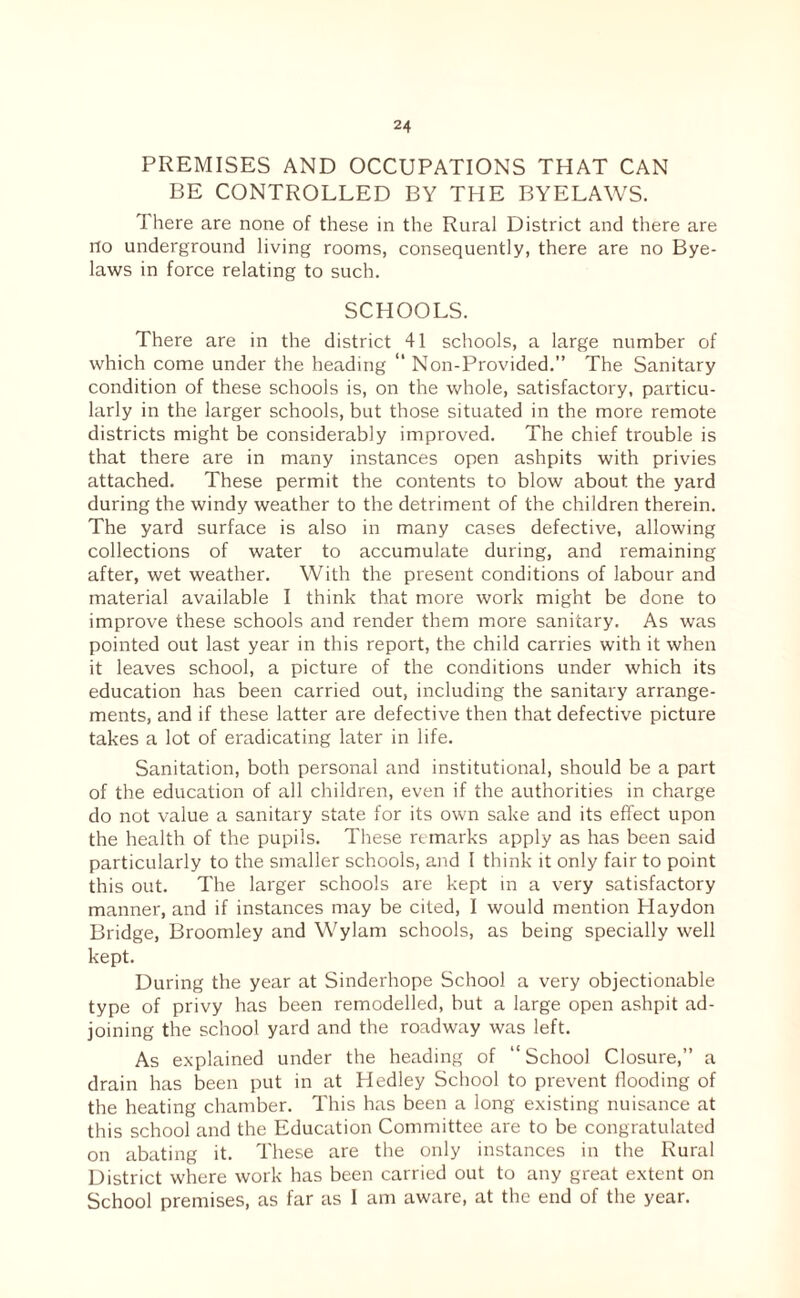 PREMISES AND OCCUPATIONS THAT CAN BE CONTROLLED BY THE BYELAWS. There are none of these in the Rural District and there are no underground living rooms, consequently, there are no Bye¬ laws in force relating to such. SCHOOLS. There are in the district 41 schools, a large number of which come under the heading “ Non-Provided.” The Sanitary condition of these schools is, on the whole, satisfactory, particu¬ larly in the larger schools, but those situated in the more remote districts might be considerably improved. The chief trouble is that there are in many instances open ashpits with privies attached. These permit the contents to blow about the yard during the windy weather to the detriment of the children therein. The yard surface is also in many cases defective, allowing collections of water to accumulate during, and remaining after, wet weather. With the present conditions of labour and material available I think that more work might be done to improve these schools and render them more sanitary. As was pointed out last year in this report, the child carries with it when it leaves school, a picture of the conditions under which its education has been carried out, including the sanitary arrange¬ ments, and if these latter are defective then that defective picture takes a lot of eradicating later in life. Sanitation, both personal and institutional, should be a part of the education of all children, even if the authorities in charge do not value a sanitary state for its own sake and its effect upon the health of the pupils. These remarks apply as has been said particularly to the smaller schools, and I think it only fair to point this out. The larger schools are kept in a very satisfactory manner, and if instances may be cited, I would mention Haydon Bridge, Broomley and Wylam schools, as being specially well kept. During the year at Sinderhope School a very objectionable type of privy has been remodelled, but a large open ashpit ad¬ joining the school yard and the roadway was left. As e.xplained under the heading of “ School Closure,” a drain has been put in at Hedley School to prevent flooding of the heating chamber. This has been a long e.xisting nuisance at this school and the Education Committee are to be congratulated on abating it. These are the only instances in the Rural District where work has been carried out to any great extent on School premises, as far as I am aware, at the end of the year.