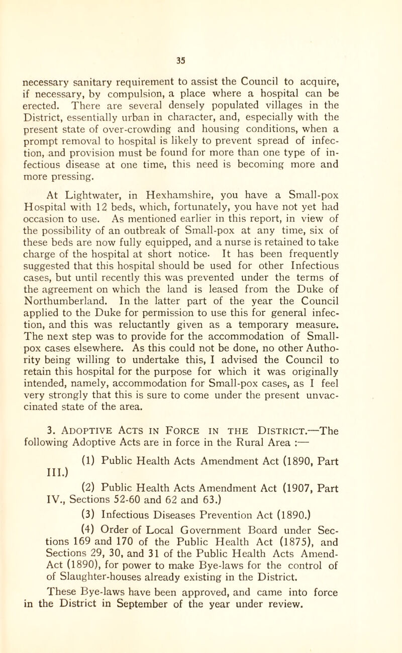necessary sanitary requirement to assist the Council to acquire, if necessary, by compulsion, a place where a hospital can be erected. There are several densely populated villages in the District, essentially urban in character, and, especially with the present state of over-crowding and housing conditions, when a prompt removal to hospital is likely to prevent spread of infec¬ tion, and provision must be found for more than one type of in¬ fectious disease at one time, this need is becoming more and more pressing. At Lightwater, in Hexhamshire, you have a Small-pox Hospital with 12 beds, which, fortunately, you have not yet had occasion to use. As mentioned earlier in this report, in view of the possibility of an outbreak of Small-pox at any time, six of these beds are now fully equipped, and a nurse is retained to take charge of the hospital at short notice. It has been frequently suggested that this hospital should be used for other Infectious cases, but until recently this was prevented under the terms of the agreement on which the land is leased from the Duke of Northumberland. In the latter part of the year the Council applied to the Duke for permission to use this for general infec¬ tion, and this was reluctantly given as a temporary measure. The next step was to provide for the accommodation of Small¬ pox cases elsewhere. As this could not be done, no other Autho¬ rity being willing to undertake this, I advised the Council to retain this hospital for the purpose for which it was originally intended, namely, accommodation for Small-pox cases, as I feel very strongly that this is sure to come under the present unvac¬ cinated state of the area. 3. Adoptive Acts in Force in the District.—The following Adoptive Acts are in force in the Rural Area :— (1) Public Health Acts Amendment Act (1890, Part HI.) (2) Public Health Acts Amendment Act (1907, Part IV., Sections 52-60 and 62 and 63.) (3) Infectious Diseases Prevention Act (1890.) (4) Order of Local Government Board under Sec¬ tions 169 and 170 of the Public Health Act (1875), and Sections 29, 30, and 31 of the Public Health Acts Amend- Act (1890), for power to make Bye-laws for the control of of Slaughter-houses already existing in the District. These Bye-laws have been approved, and came into force in the District in September of the year under review.
