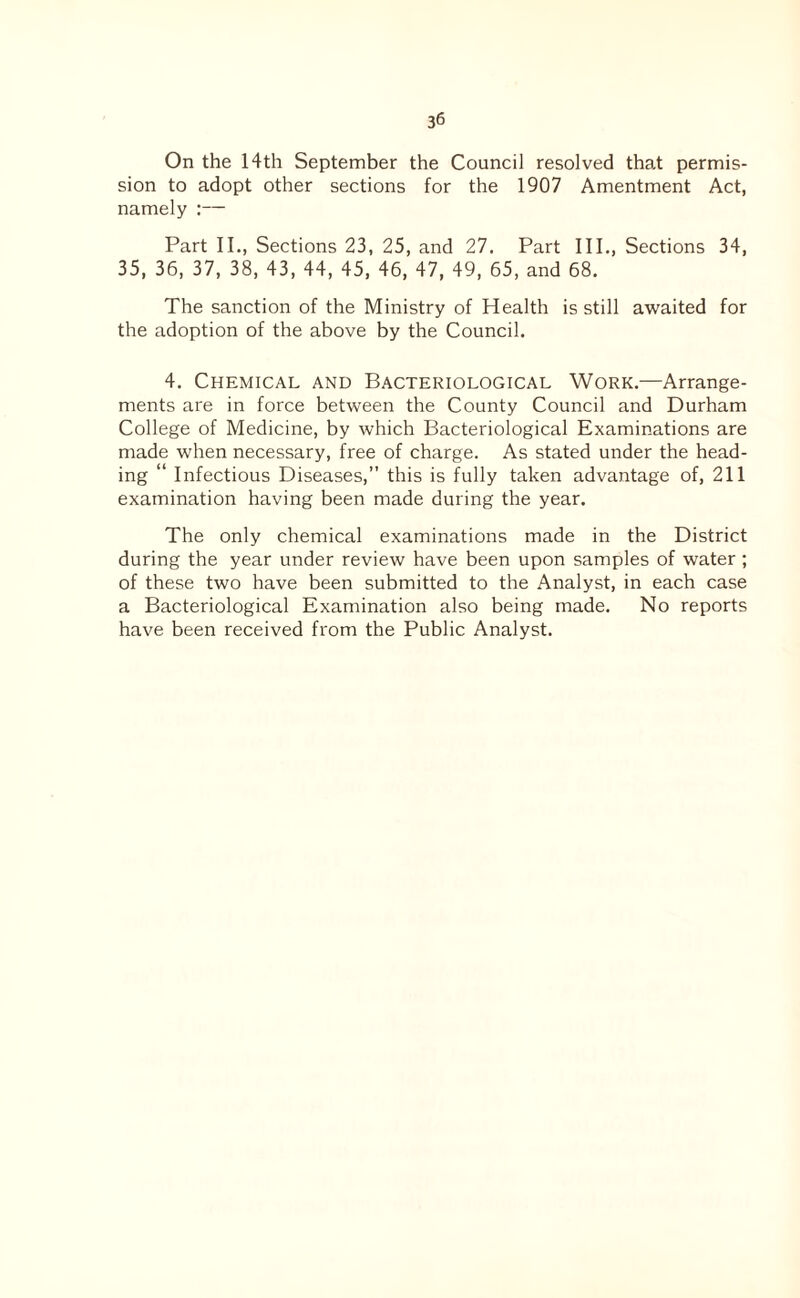 On the 14th September the Council resolved that permis¬ sion to adopt other sections for the 1907 Amentment Act, namely :— Part II., Sections 23, 25, and 27. Part III., Sections 34, 35, 36, 37, 38, 43, 44, 45, 46, 47, 49, 65, and 68. The sanction of the Ministry of Health is still awaited for the adoption of the above by the Council. 4. Chemical and Bacteriological Work.—Arrange¬ ments are in force between the County Council and Durham College of Medicine, by which Bacteriological Examinations are made when necessary, free of charge. As stated under the head¬ ing “ Infectious Diseases,” this is fully taken advantage of, 211 examination having been made during the year. The only chemical examinations made in the District during the year under review have been upon samples of water ; of these two have been submitted to the Analyst, in each case a Bacteriological Examination also being made. No reports have been received from the Public Analyst.