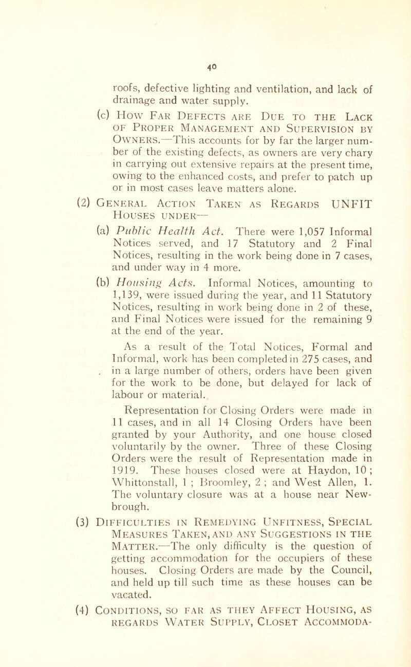 roofs, defective lighting and ventilation, and lack of drainage and water supply. (c) How Far Defects are Due to the Lack OF Proper Management and Supervision by Ownf:rs.—This accounts for by far the larger num¬ ber of the existing defects, as owners are very chary in carrying out extensive repairs at the present time, owing to the enhanced costs, and prefer to patch up or in most cases leave matters alone. (2) General Action Taken as Regards UNFIT Houses under— (a) Public Health Act. There were 1,057 Informal Notices served, and 17 Statutory and 2 Final Notices, resulting in the work being done in 7 cases, and under way in 4 more. (b) Housing Acts. Informal Notices, amounting to 1,139, were issued during the year, and 11 Statutory Notices, resulting in work being done in 2 of these, and P'inal Notices were issued for the remaining 9 at the end of the year. As a result of the Total Notices, Formal and Informal, work has been completed in 275 cases, and . in a large number of others, orders have been given for the work to be done, but delayed for lack of labour or material. Representation for Closing Orders were made in 11 cases, and in all 14 Closing Orders have been granted by your Authority, and one house closed voluntarily by the owner. Three of these Closing Orders were the result of Representation made in 1919. These houses closed were at Haydon, 10; Whittonstall, 1 ; Proomley, 2 ; and West Allen, 1. The voluntary closure was at a house near New- brough. (3) Difficulties in Remedying Unfitness, Special Measures Taken, and any Suggestions in the Matter.—The only difficulty is the question of getting accommodation for the occupiers of these houses. Closing Orders are made by the Council, and held up till such time as these houses can be vacated. (4) Conditions, so far as they Affect Housing, as REGARDS Water Supply, Closet Accommoda-