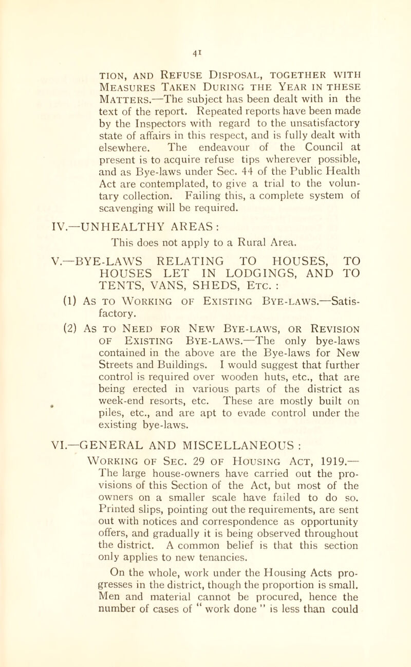 TioN, AND Refuse Disposal, together with Measures Taken During the Year in these Matters.—The subject has been dealt with in the text of the report. Repeated reports have been made by the Inspectors with regard to the unsatisfactory state of affairs in this respect, and is fully dealt with elsewhere. The endeavour of the Council at present is to acquire refuse tips wherever possible, and as Bye-laws under Sec. 44 of the Public Health Act are contemplated, to give a trial to the volun¬ tary collection. Failing this, a complete system of scavenging will be required. IV. —UNHEALTHY AREAS; This does not apply to a Rural Area. V. —BYE-LAWS RELATING TO HOUSES, TO HOUSES LET IN LODGINGS, AND TO TENTS, VANS, SHEDS, Etc. : (1) As TO Working of Existing Bye-laws.—Satis¬ factory. (2) As TO Need for New Bye-laws, or Revision OF Existing Bye-laws.—The only bye-laws contained in the above are the Bye-laws for New Streets and Buildings. I would suggest that further control is required over wooden huts, etc., that are being erected in various parts of the district as week-end resorts, etc. These are mostly built on piles, etc., and are apt to evade control under the existing bye-laws. VI. —GENERAL AND MISCELLANEOUS : Working of Sec. 29 of Housing Act, 1919.— The large house-owners have carried out the pro¬ visions of this Section of the Act, but most of the owners on a smaller scale have failed to do so. Printed slips, pointing out the requirements, are sent out with notices and correspondence as opportunity offers, and gradually it is being observed throughout the district. A common belief is that this section only applies to new tenancies. On the whole, work under the Housing Acts pro¬ gresses in the district, though the proportion is small. Men and material cannot be procured, hence the number of cases of “ work done ” is less than could