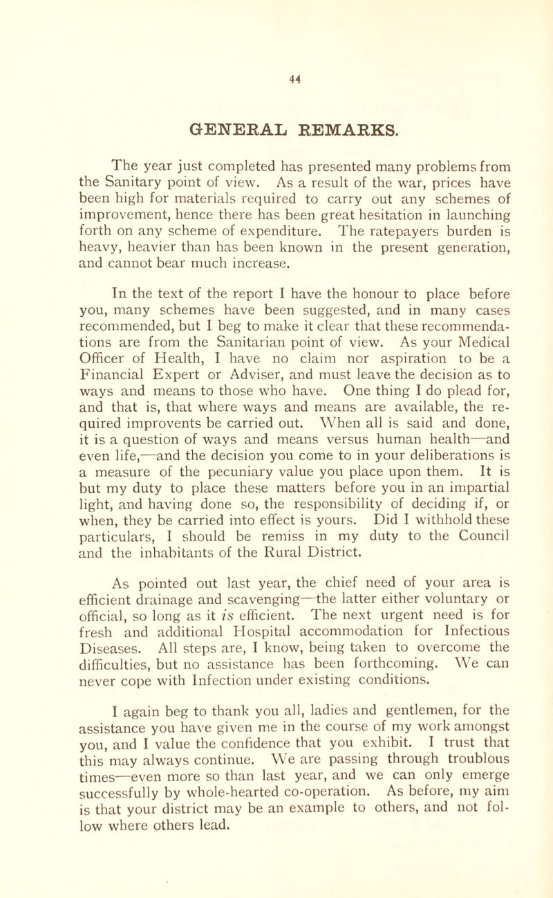 GENERAL REMARKS. The year just completed has presented many problems from the Sanitary point of view. As a result of the war, prices have been high for materials required to carry out any schemes of improvement, hence there has been great hesitation in launching forth on any scheme of expenditure. The ratepayers burden is heavy, heavier than has been known in the present generation, and cannot bear much increase. In the text of the report 1 have the honour to place before you, many schemes have been suggested, and in many cases recommended, but I beg to make it clear that these recommenda¬ tions are from the Sanitarian point of view. As your Medical Officer of Health, I have no claim nor aspiration to be a Financial Expert or Adviser, and must leave the decision as to ways and means to those who have. One thing I do plead for, and that is, that where ways and means are available, the re¬ quired improvents be carried out. When all is said and done, it is a question of ways and means versus human health—and even life,—and the decision you come to in your deliberations is a measure of the pecuniary value you place upon them. It is but my duty to place these matters before you in an impartial light, and having done so, the responsibility of deciding if, or when, they be carried into effect is yours. Did I withhold these particulars, I should be remiss in my duty to the Council and the inhabitants of the Rural District. As pointed out last year, the chief need of your area is efficient drainage and scavenging—the latter either voluntary or official, so long as it is efficient. The next urgent need is for fresh and additional Hospital accommodation for Infectious Diseases. All steps are, I know, being taken to overcome the difficulties, but no assistance has been forthcoming. We can never cope with Infection under existing conditions. I again beg to thank you all, ladies and gentlemen, for the assistance you have given me in the course of my work amongst you, and I value the confidence that you exhibit. I trust that this may always continue. We are passing through troublous times—even more so than last year, and we can only emerge successfully by whole-hearted co-operation. As before, my aim is that your district may be an example to others, and not fol¬ low where others lead.