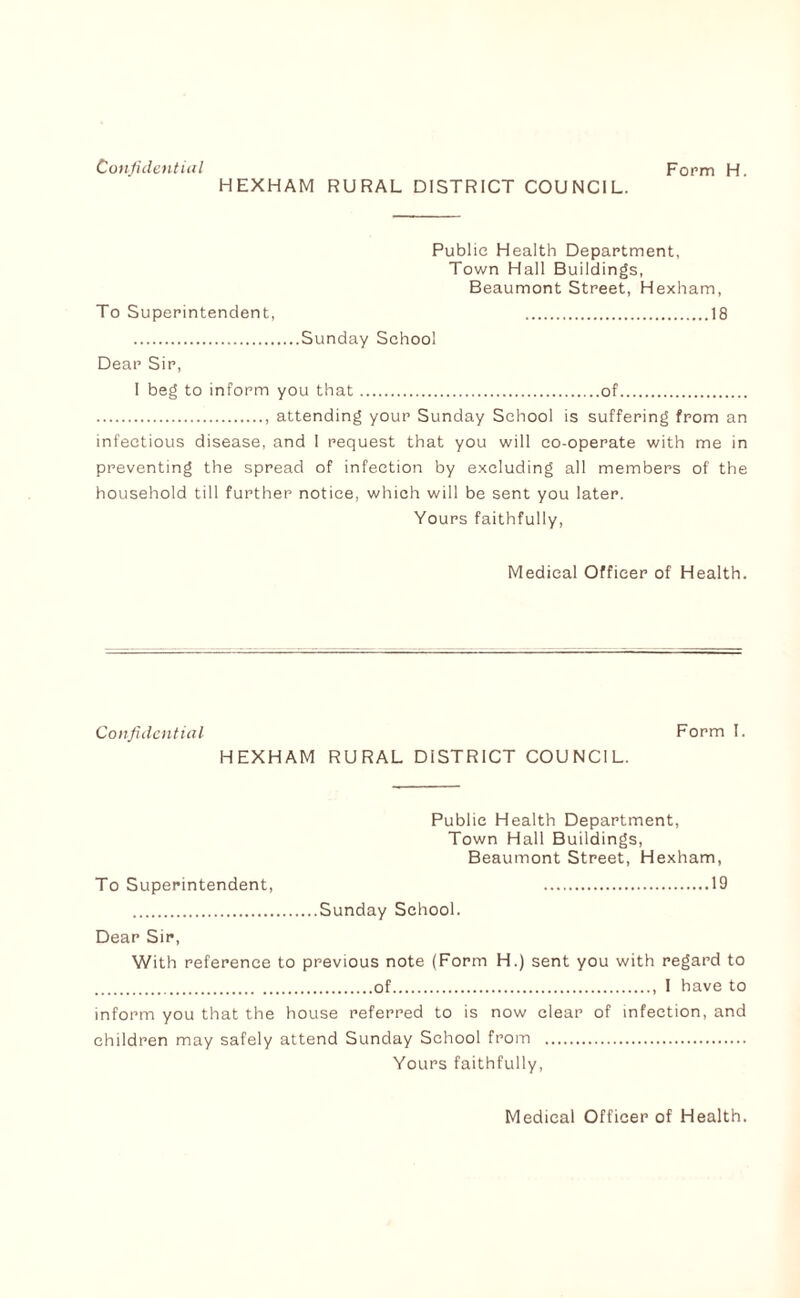 HEXHAM RURAL DISTRICT COUNCIL. Public Health Department, Town Hall Buildings, Beaumont Street, Hexham, To Superintendent, .18 .Sunday School Dear Sir, I beg to inform you that.of. ., attending your Sunday School is suffering from an infectious disease, and 1 request that you will co-operate with me in preventing the spread of infection by excluding all members of the household till further notice, which will be sent you later. Yours faithfully. Medical Officer of Health. Confidentiixl Form I. HEXHAM RURAL DISTRICT COUNCIL. Public Health Department, Town Hall Buildings, Beaumont Street, Hexham, To Superintendent, .19 .Sunday School. Dear Sir, With reference to previous note (Form H.) sent you with regard to .of.. I have to inform you that the house referred to is now clear of infection, and children may safely attend Sunday School from . Yours faithfully.