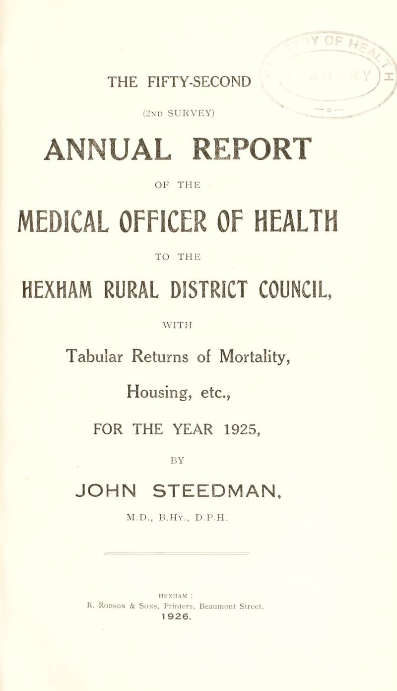 THE FIFTY-SECOND (2nd SURVEY) ANNUAL REPORT OF THE MEDICAL OFFICER OF HEALTH TO THE HEXHAM RURAL DISTRICT COUNCIL, WITH Tabular Returns of Mortality, Housing, etc., FOR THE YEAR 1925, BY JOHN STEEDMAN, M.D., B.Hy., D.P.H. HEXHAM : R. Robson & Sons, Printers, Beaumont Street.