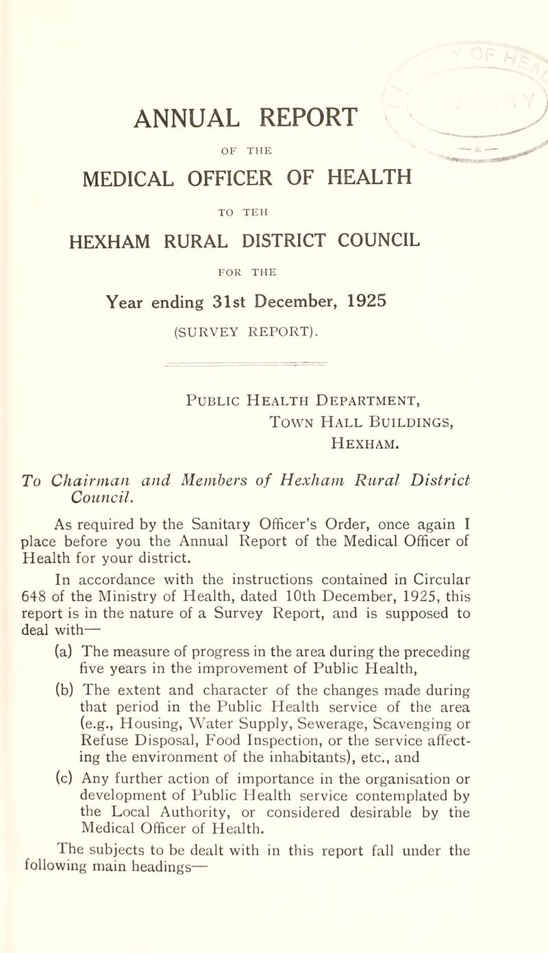 ANNUAL REPORT OF THE MEDICAL OFFICER OF HEALTH TO TEH HEXHAM RURAL DISTRICT COUNCIL FOR THE Year ending 31st December, 1925 (SURVEY REPORT). Public Health Department, Town Hall Buildings, Hexham. To Chairman and Members of Hexham Rural District Council. As required by the Sanitary Officer’s Order, once again I place before you the Annual Report of the Medical Officer of Health for your district. In accordance with the instructions contained in Circular 648 of the Ministry of Health, dated 10th December, 1925, this report is in the nature of a Survey Report, and is supposed to deal with— (a) The measure of progress in the area during the preceding five years in the improvement of Public Health, (b) The extent and character of the changes made during that period in the Public Health service of the area (e.g., Housing, Water Supply, Sewerage, Scavenging or Refuse Disposal, Food Inspection, or the service affect¬ ing the environment of the inhabitants), etc., and (c) Any further action of importance in the organisation or development of Public Health service contemplated by the Local Authority, or considered desirable by the Medical Officer of Health. The subjects to be dealt with in this report fall under the following main headings—