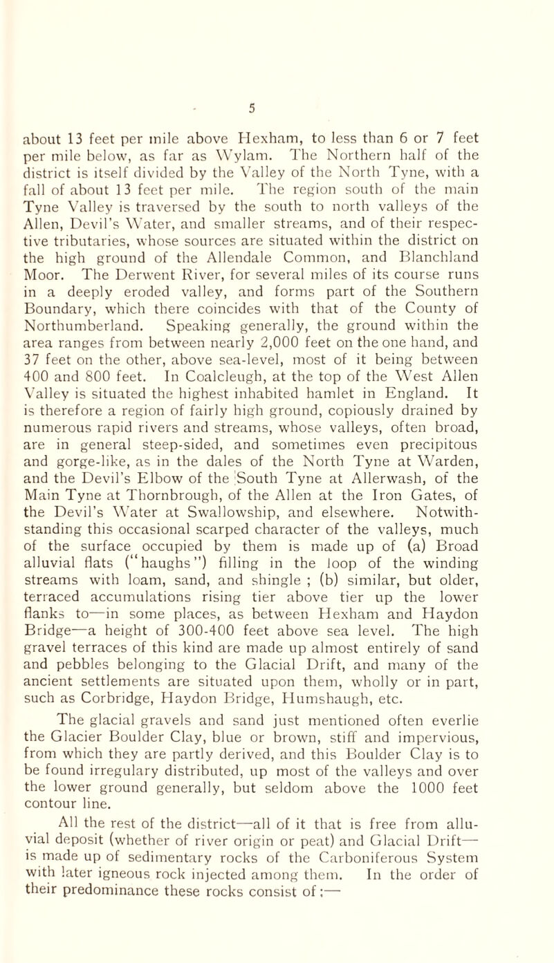 about 13 feet per mile above Hexham, to less than 6 or 7 feet per mile below, as far as Wylatn. The Northern half of the district is itself divided by the Valley of the North Tyne, with a fall of about 13 feet per mile. The region south of the main Tyne Valley is traversed by the south to north valleys of the Allen, Devil’s Water, and smaller streams, and of their respec¬ tive tributaries, whose sources are situated within the district on the high ground of the Allendale Common, and Blanchland Moor. The Derwent River, for several miles of its course runs in a deeply eroded valley, and forms part of the Southern Boundary, which there coincides with that of the County of Northumberland. Speaking generally, the ground within the area ranges from between nearly 2,000 feet on the one hand, and 37 feet on the other, above sea-level, most of it being between 400 and 800 feet. In Coalcleugh, at the top of the West Allen Valley is situated the highest inhabited hamlet in England. It is therefore a region of fairly high ground, copiously drained by numerous rapid rivers and streams, whose valleys, often broad, are in general steep-sided, and sometimes even precipitous and gorge-like, as in the dales of the North Tyne at Warden, and the Devil’s Elbow of the South Tyne at Allerwash, of the Main Tyne at Thornbrough, of the Allen at the Iron Gates, of the Devil’s Water at Swallowship, and elsewhere. Notwith¬ standing this occasional scarped character of the valleys, much of the surface occupied by them is made up of (a) Broad alluvial flats (“haughs”) filling in the loop of the winding streams with loam, sand, and shingle ; (b) similar, but older, terraced accumulations rising tier above tier up the lower flanks to—in some places, as between Hexham and Haydon Bridge—a height of 300-400 feet above sea level. The high gravel terraces of this kind are made up almost entirely of sand and pebbles belonging to the Glacial Drift, and many of the ancient settlements are situated upon them, wholly or in part, such as Corbridge, Haydon Bridge, Humshaugh, etc. The glacial gravels and sand just mentioned often everlie the Glacier Boulder Clay, blue or brown, stiff and impervious, from which they are partly derived, and this Boulder Clay is to be found irregulary distributed, up most of the valleys and over the lower ground generally, but seldom above the 1000 feet contour line. All the rest of the district—all of it that is free from allu¬ vial deposit (whether of river origin or peat) and Glacial Drift— is made up of sedimentary rocks of the Carboniferous System with later igneous rock injected among them. In the order of their predominance these rocks consist of:—