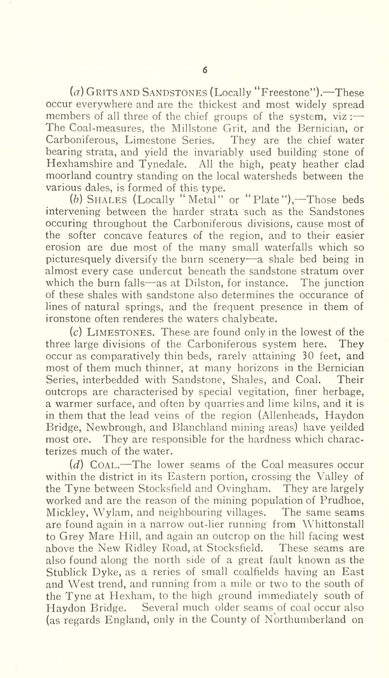 (a) Grits and Sandstones (Locally “Freestone”).—These occur everywhere and are the thickest and most widely spread members of all three of the chief groups of the system, viz :— The Coal-measures, the Millstone Grit, and the Bernician, or Carboniferous, Limestone Series. They are the chief water bearing strata, and yield the invariably used building stone of Hexhamshire and Tynedale. All the high, peaty heather clad moorland country standing on the local watersheds between the various dales, is formed of this type. (b) Shales (Locally “Metal” or “Plate”),—Those beds intervening between the harder strata such as the Sandstones occuring throughout the Carboniferous divisions, cause most of the softer concave features of the region, and to their easier erosion are due most of the many small waterfalls which so picturesquely diversify the burn scenery—a shale bed being in almost every case undercut beneath the sandstone stratum over which the burn falls—as at Dilston, for instance. The junction of these shales with sandstone also determines the occurance of lines of natural springs, and the frequent presence in them of ironstone often renderes the waters chalybeate. (c) Limestones. These are found only in the lowest of the three large divisions of the Carboniferous system here. They occur as comparatively thin beds, rarely attaining 30 feet, and most of them much thinner, at many horizons in the Bernician Series, interbedded with Sandstone, Shales, and Coal. Their outcrops are characterised by special vegitation, finer herbage, a warmer surface, and often by quarries and lime kilns, and it is in them that the lead veins of the region (Allenheads, Haydon Bridge, Newbrough, and Blanchland mining areas) have yeilded most ore. They are responsible for the hardness which charac¬ terizes much of the water. {d) Coal.—The lower seams of the Coal measures occur within the district in its Eastern portion, crossing the Valley of the Tyne between Stocksfield and Ovingham. They are largely worked and are the reason of the mining population of Prudhoe, Mickley, Wylam, and neighbouring villages. The same seams are found again in a narrow out-lier running from Whittonstall to Grey Mare Hill, and again an outcrop on the hill facing west above the New Ridley Road, at Stocksfield. These seams are also found along the north side of a great fault known as the Stublick Dyke, as a reries of small coalfields having an East and West trend, and running from a mile or two to the south of the Tyne at Hexham, to the high ground immediately south of Haydon Bridge. Several much older seams of coal occur also (as regards England, only in the County of Northumberland on