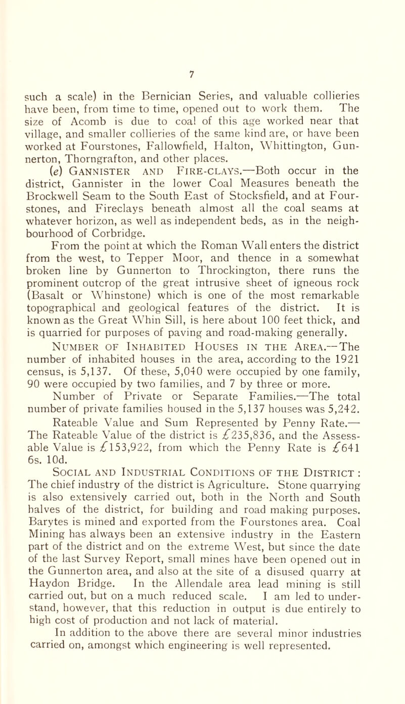 such a scale) in the Bernician Series, and valuable collieries have been, from time to time, opened out to work them. The size of Acomb is due to coal of this age worked near that village, and smaller collieries of the same kind are, or have been worked at Fourstones, Fallowfield, Halton, Whittington, Gun- nerton, Thorngrafton, and other places. (e) Gannister and Fire-clays.—Both occur in the district, Gannister in the lower Coal Measures beneath the Brockwell Seam to the South East of Stocksfield, and at Four- stones, and Fireclays beneath almost all the coal seams at whatever horizon, as well as independent beds, as in the neigh¬ bourhood of Corbridge. From the point at which the Roman Wall enters the district from the west, to Tepper Moor, and thence in a somewhat broken line by Gunnerton to Throckington, there runs the prominent outcrop of the great intrusive sheet of igneous rock (Basalt or Whinstone) which is one of the most remarkable topographical and geological features of the district. It is known as the Great Whin Sill, is here about 100 feet thick, and is quarried for purposes of paving and road-making generally. Number of Inhabited Houses in the Area.—The number of inhabited houses in the area, according to the 1921 census, is 5,137. Of these, 5,040 were occupied by one family, 90 were occupied by two families, and 7 by three or more. Number of Private or Separate Families.—The total number of private families housed in the 5,137 houses was 5,242. Rateable Value and Sum Represented by Penny Rate.— The Rateable Value of the district is ^235,836, and the Assess¬ able Value is ^153,922, from which the Penny Rate is ^641 6s. lOd. Social and Industrial Conditions of the District : The chief industry of the district is Agriculture. Stone quarrying is also extensively carried out, both in the North and South halves of the district, for building and road making purposes. Barytes is mined and exported from the Fourstones area. Coal Mining has always been an extensive industry in the Eastern part of the district and on the extreme West, but since the date of the last Survey Report, small mines have been opened out in the Gunnerton area, and also at the site of a disused quarry at Haydon Bridge. In the Allendale area lead mining is still carried out, but on a much reduced scale. I am led to under¬ stand, however, that this reduction in output is due entirely to high cost of production and not lack of material. In addition to the above there are several minor industries carried on, amongst which engineering is well represented.