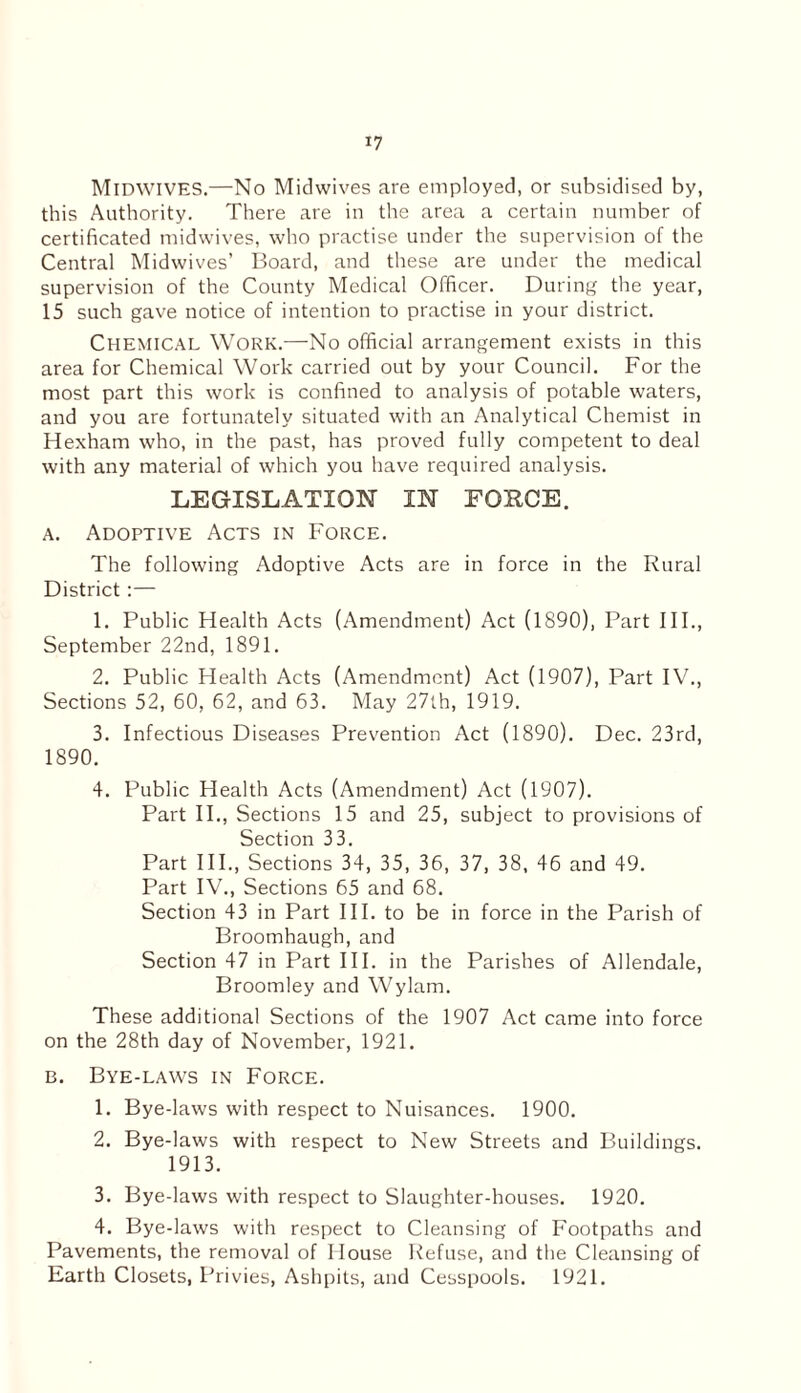 MlDWIVES.—No Midwives are employed, or subsidised by, this Authority. There are in the area a certain number of certificated midwives, who practise under the supervision of the Central Midwives’ Board, and these are under the medical supervision of the County Medical Officer. During the year, 15 such gave notice of intention to practise in your district. Chemical Work.—No official arrangement exists in this area for Chemical Work carried out by your Council. For the most part this work is confined to analysis of potable waters, and you are fortunately situated with an Analytical Chemist in Hexham who, in the past, has proved fully competent to deal with any material of which you have required analysis. LEGISLATION IN FOKCE. a. Adoptive Acts in Force. The following Adoptive Acts are in force in the Rural District:— 1. Public Health Acts (Amendment) Act (1890), Part III., September 22nd, 1891. 2. Public Health Acts (Amendment) Act (1907), Part IV., Sections 52, 60, 62, and 63. May 27th, 1919. 3. Infectious Diseases Prevention Act (1890). Dec. 23rd, 1890. 4. Public Health Acts (Amendment) Act (1907). Part II., Sections 15 and 25, subject to provisions of Section 33. Part III., Sections 34, 35, 36, 37, 38, 46 and 49. Part IV., Sections 65 and 68. Section 43 in Part III. to be in force in the Parish of Broomhaugh, and Section 47 in Part III. in the Parishes of Allendale, Broomley and Wylam. These additional Sections of the 1907 Act came into force on the 28th day of November, 1921. b. Bye-laws in Force. 1. Bye-laws with respect to Nuisances. 1900. 2. Bye-laws with respect to New Streets and Buildings. 1913. 3. Bye-laws with respect to Slaughter-houses. 1920. 4. Bye-laws with respect to Cleansing of Footpaths and Pavements, the removal of House Refuse, and the Cleansing of Earth Closets, Privies, Ashpits, and Cesspools. 1921.