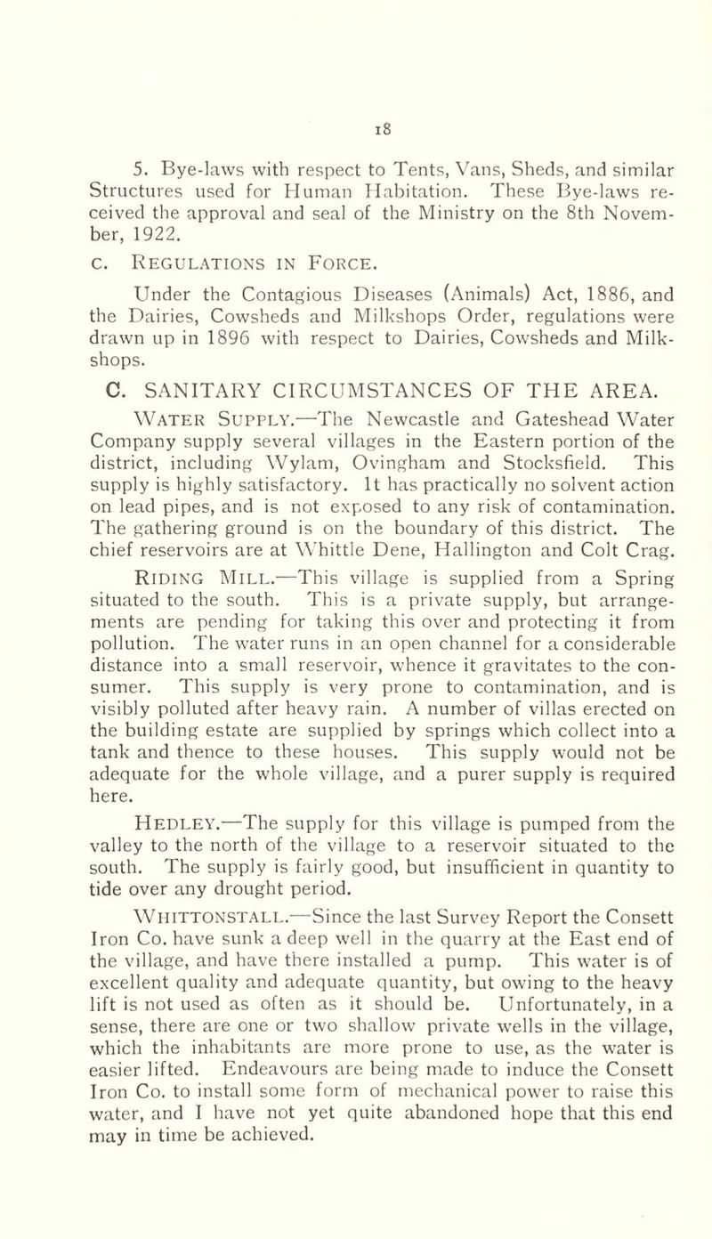 5. Bye-laws with respect to Tents, Vans, Sheds, and similar Structures used for Human Habitation. These Bye-laws re¬ ceived the approval and seal of the Ministry on the 8th Novem¬ ber, 1922. c. Regulations in Force. Under the Contagious Diseases (Animals) Act, 1886, and the Dairies, Cowsheds and Milkshops Order, regulations were drawn up in 1896 with respect to Dairies, Cowsheds and Milk- shops. C. SANITARY CIRCUMSTANCES OF THE AREA. Water Supply.-—-The Newcastle and Gateshead Water Company supply several villages in the Eastern portion of the district, including Wylam, Ovingham and Stocksfield. This supply is highly satisfactory. It has practically no solvent action on lead pipes, and is not exposed to any risk of contamination. The gathering ground is on the boundary of this district. The chief reservoirs are at Whittle Dene, Hallington and Colt Crag. Riding Mill.—This village is supplied from a Spring situated to the south. This is a private supply, but arrange¬ ments are pending for taking this over and protecting it from pollution. The water runs in an open channel for a considerable distance into a small reservoir, whence it gravitates to the con¬ sumer. This supply is very prone to contamination, and is visibly polluted after heavy rain. A number of villas erected on the building estate are supplied by springs which collect into a tank and thence to these houses. This supply would not be adequate for the whole village, and a purer supply is required here. HEDLEY.—The supply for this village is pumped from the valley to the north of the village to a reservoir situated to the south. The supply is fairly good, but insufficient in quantity to tide over any drought period. Whittonstall.—Since the last Survey Report the Consett Iron Co. have sunk a deep well in the quarry at the East end of the village, and have there installed a pump. This water is of excellent quality and adequate quantity, but owing to the heavy lift is not used as often as it should be. Unfortunately, in a sense, there are one or two shallow private wells in the village, which the inhabitants are more prone to use, as the water is easier lifted. Endeavours are being made to induce the Consett Iron Co. to install some form of mechanical power to raise this water, and I have not yet quite abandoned hope that this end may in time be achieved.
