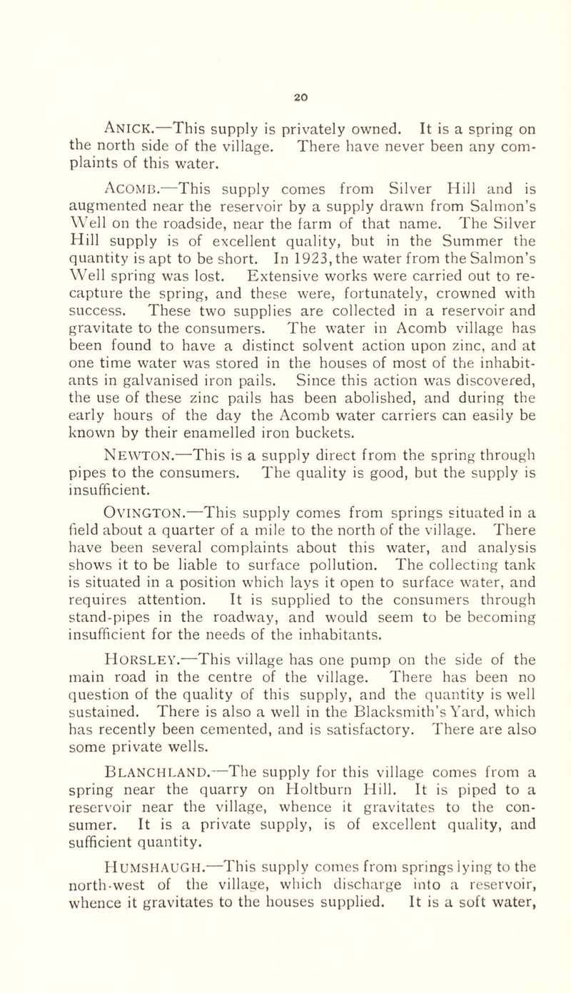 Anick.—This supply is privately owned. It is a spring on the north side of the village. There have never been any com¬ plaints of this water. Acomb.—This supply comes from Silver Hill and is augmented near the reservoir by a supply drawn from Salmon’s Well on the roadside, near the farm of that name. The Silver Hill supply is of excellent quality, but in the Summer the quantity is apt to be short. In 1923, the water from the Salmon’s Well spring was lost. Extensive works were carried out to re¬ capture the spring, and these were, fortunately, crowned with success. These two supplies are collected in a reservoir and gravitate to the consumers. The water in Acomb village has been found to have a distinct solvent action upon zinc, and at one time water was stored in the houses of most of the inhabit¬ ants in galvanised iron pails. Since this action was discovered, the use of these zinc pails has been abolished, and during the early hours of the day the Acomb water carriers can easily be known by their enamelled iron buckets. Newton.—This is a supply direct from the spring through pipes to the consumers. The quality is good, but the supply is insufficient. OviNGTON.—This supply comes from springs situated in a field about a quarter of a mile to the north of the village. There have been several complaints about this water, and analysis shows it to be liable to surface pollution. The collecting tank is situated in a position which lays it open to surface water, and requires attention. It is supplied to the consumers through stand-pipes in the roadway, and would seem to be becoming insufficient for the needs of the inhabitants. Horsley.—This village has one pump on the side of the main road in the centre of the village. There has been no question of the quality of this supply, and the quantity is well sustained. There is also a well in the Blacksmith’s Yard, which has recently been cemented, and is satisfactory. There are also some private wells. BLANCHLAND.—The supply for this village comes from a spring near the quarry on Holtburn Hill. It is piped to a reservoir near the village, whence it gravitates to the con¬ sumer. It is a private supply, is of excellent quality, and sufficient quantity. HUMSHAUGH.—This supply comes from springs lying to the north-west of the village, which discharge into a reservoir, whence it gravitates to the houses supplied. It is a soft water,